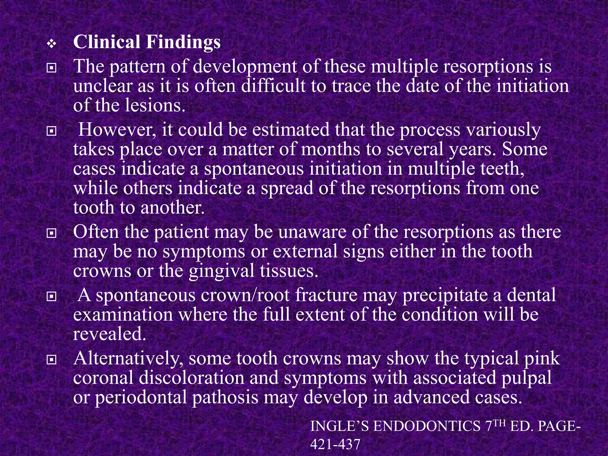  Clinical Findings
 The pattern of development of these multiple resorptions is
unclear as it is often difficult to trace the date of the initiation
of the lesions.
 However, it could be estimated that the process variously
takes place over a matter of months to several years. Some
cases indicate a spontaneous initiation in multiple teeth,
while others indicate a spread of the resorptions from one
tooth to another.
 Often the patient may be unaware of the resorptions as there
may be no symptoms or external signs either in the tooth
crowns or the gingival tissues.
 A spontaneous crown/root fracture may precipitate a dental
examination where the full extent of the condition will be
revealed.
 Alternatively, some tooth crowns may show the typical pink
coronal discoloration and symptoms with associated pulpal
or periodontal pathosis may develop in advanced cases.
INGLE’S ENDODONTICS 7TH ED. PAGE-
421-437
 