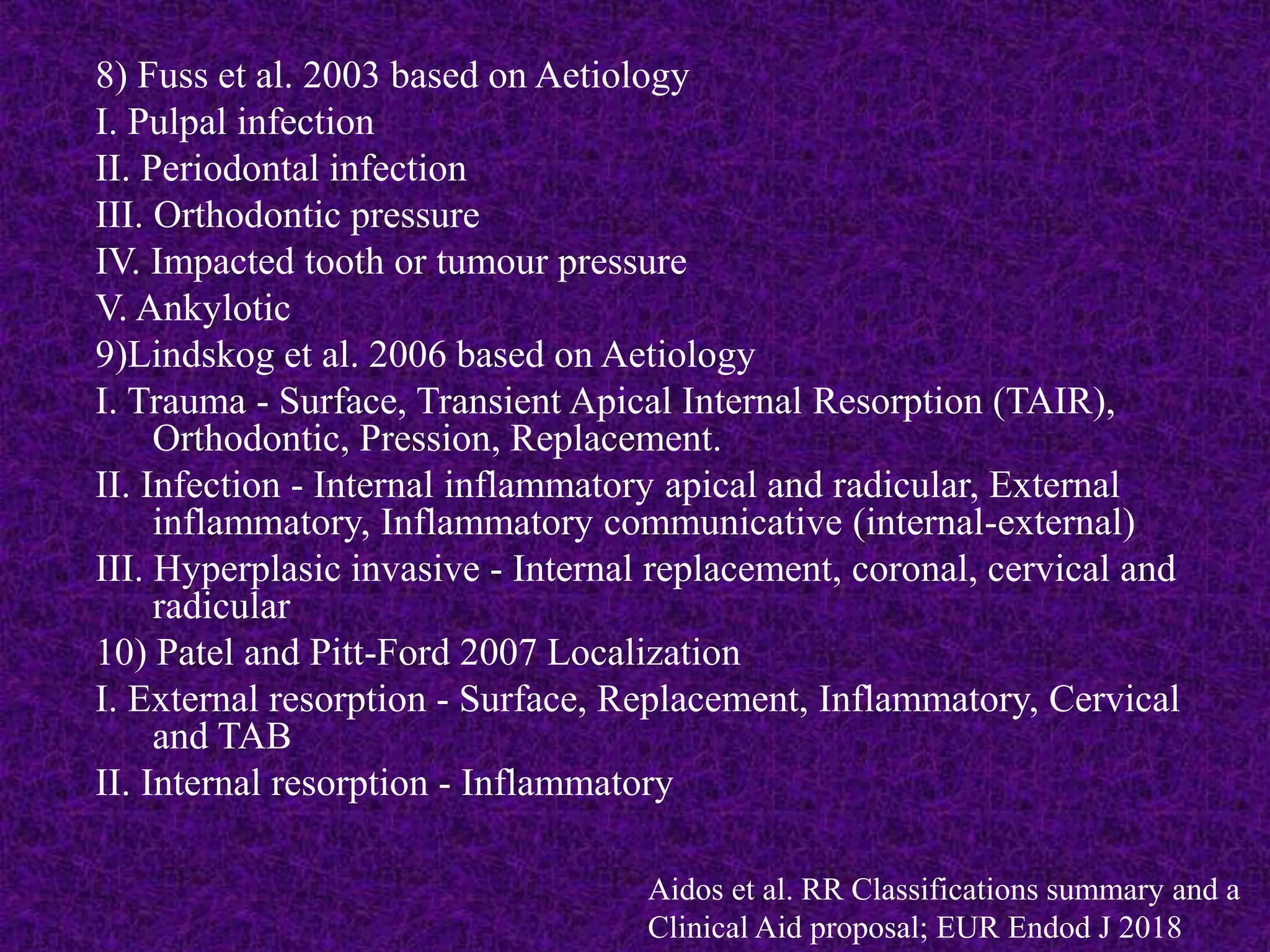 8) Fuss et al. 2003 based on Aetiology
I. Pulpal infection
II. Periodontal infection
III. Orthodontic pressure
IV. Impacted tooth or tumour pressure
V. Ankylotic
9)Lindskog et al. 2006 based on Aetiology
I. Trauma - Surface, Transient Apical Internal Resorption (TAIR),
Orthodontic, Pression, Replacement.
II. Infection - Internal inflammatory apical and radicular, External
inflammatory, Inflammatory communicative (internal-external)
III. Hyperplasic invasive - Internal replacement, coronal, cervical and
radicular
10) Patel and Pitt-Ford 2007 Localization
I. External resorption - Surface, Replacement, Inflammatory, Cervical
and TAB
II. Internal resorption - Inflammatory
Aidos et al. RR Classifications summary and a
Clinical Aid proposal; EUR Endod J 2018
 
