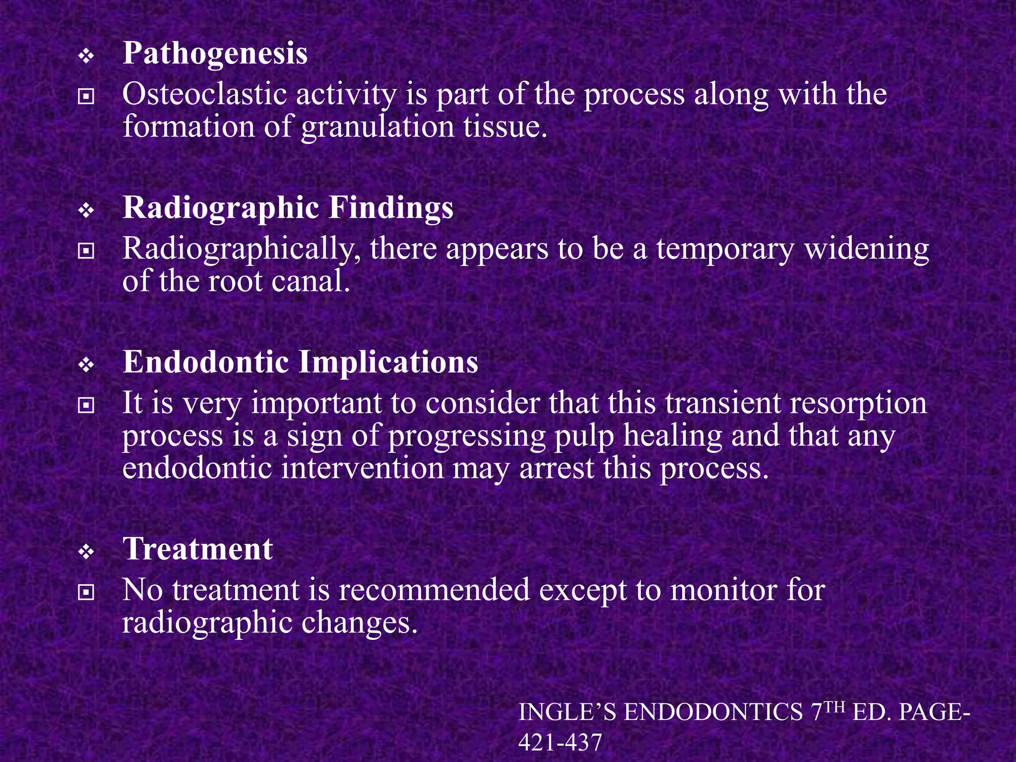  Pathogenesis
 Osteoclastic activity is part of the process along with the
formation of granulation tissue.
 Radiographic Findings
 Radiographically, there appears to be a temporary widening
of the root canal.
 Endodontic Implications
 It is very important to consider that this transient resorption
process is a sign of progressing pulp healing and that any
endodontic intervention may arrest this process.
 Treatment
 No treatment is recommended except to monitor for
radiographic changes.
INGLE’S ENDODONTICS 7TH ED. PAGE-
421-437
 