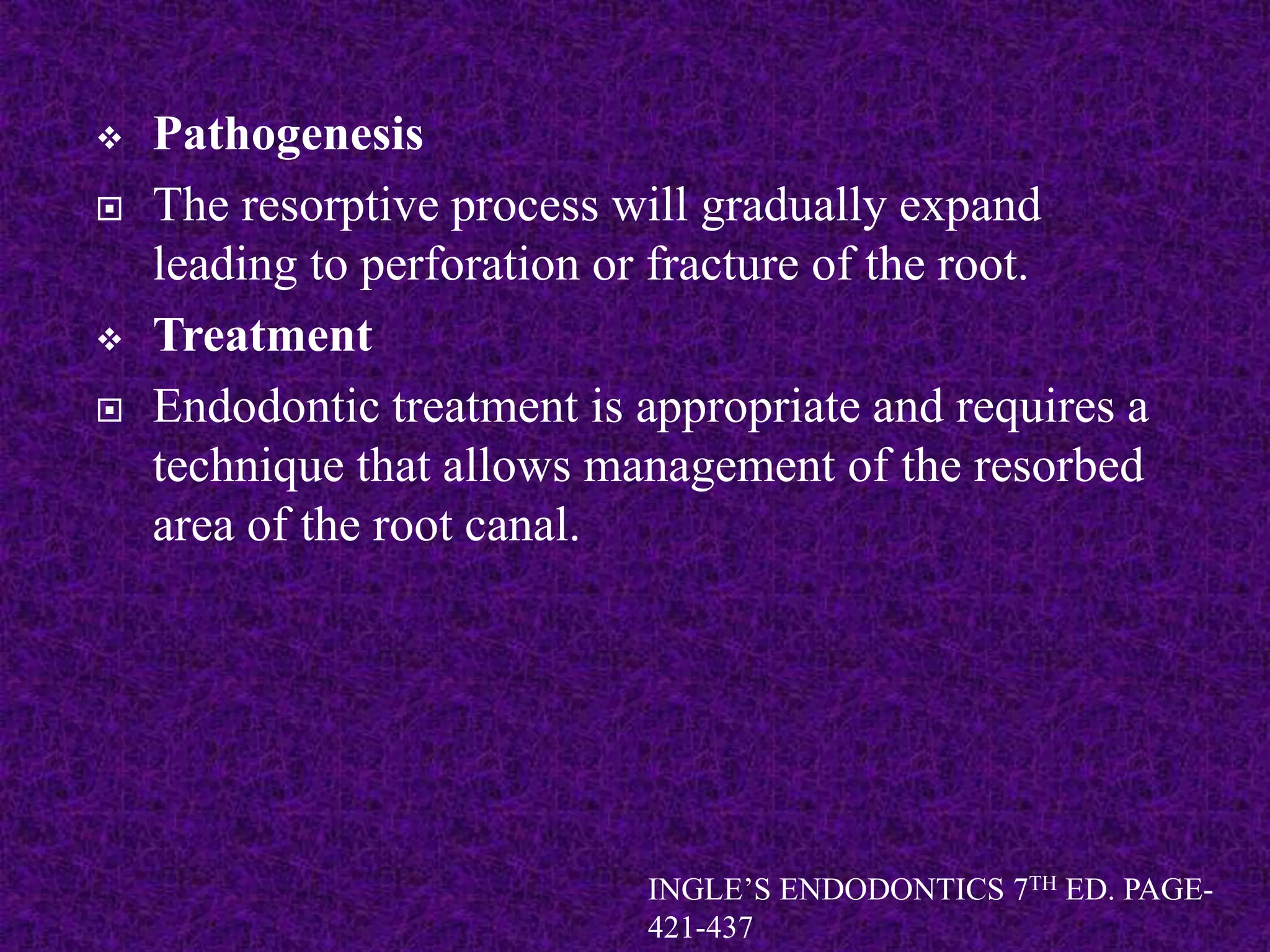  Pathogenesis
 The resorptive process will gradually expand
leading to perforation or fracture of the root.
 Treatment
 Endodontic treatment is appropriate and requires a
technique that allows management of the resorbed
area of the root canal.
INGLE’S ENDODONTICS 7TH ED. PAGE-
421-437
 