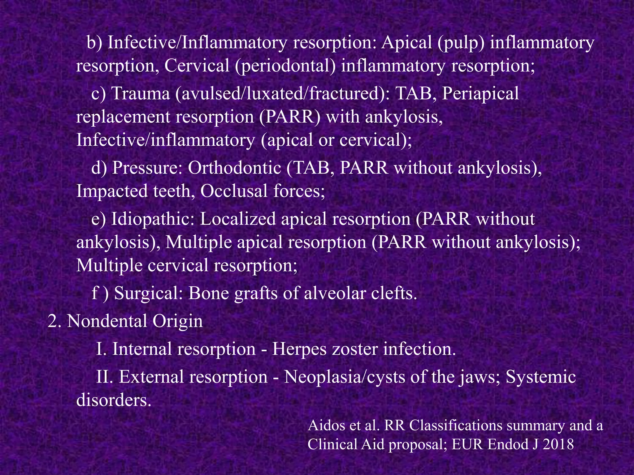 b) Infective/Inflammatory resorption: Apical (pulp) inflammatory
resorption, Cervical (periodontal) inflammatory resorption;
c) Trauma (avulsed/luxated/fractured): TAB, Periapical
replacement resorption (PARR) with ankylosis,
Infective/inflammatory (apical or cervical);
d) Pressure: Orthodontic (TAB, PARR without ankylosis),
Impacted teeth, Occlusal forces;
e) Idiopathic: Localized apical resorption (PARR without
ankylosis), Multiple apical resorption (PARR without ankylosis);
Multiple cervical resorption;
f ) Surgical: Bone grafts of alveolar clefts.
2. Nondental Origin
I. Internal resorption - Herpes zoster infection.
II. External resorption - Neoplasia/cysts of the jaws; Systemic
disorders.
Aidos et al. RR Classifications summary and a
Clinical Aid proposal; EUR Endod J 2018
 