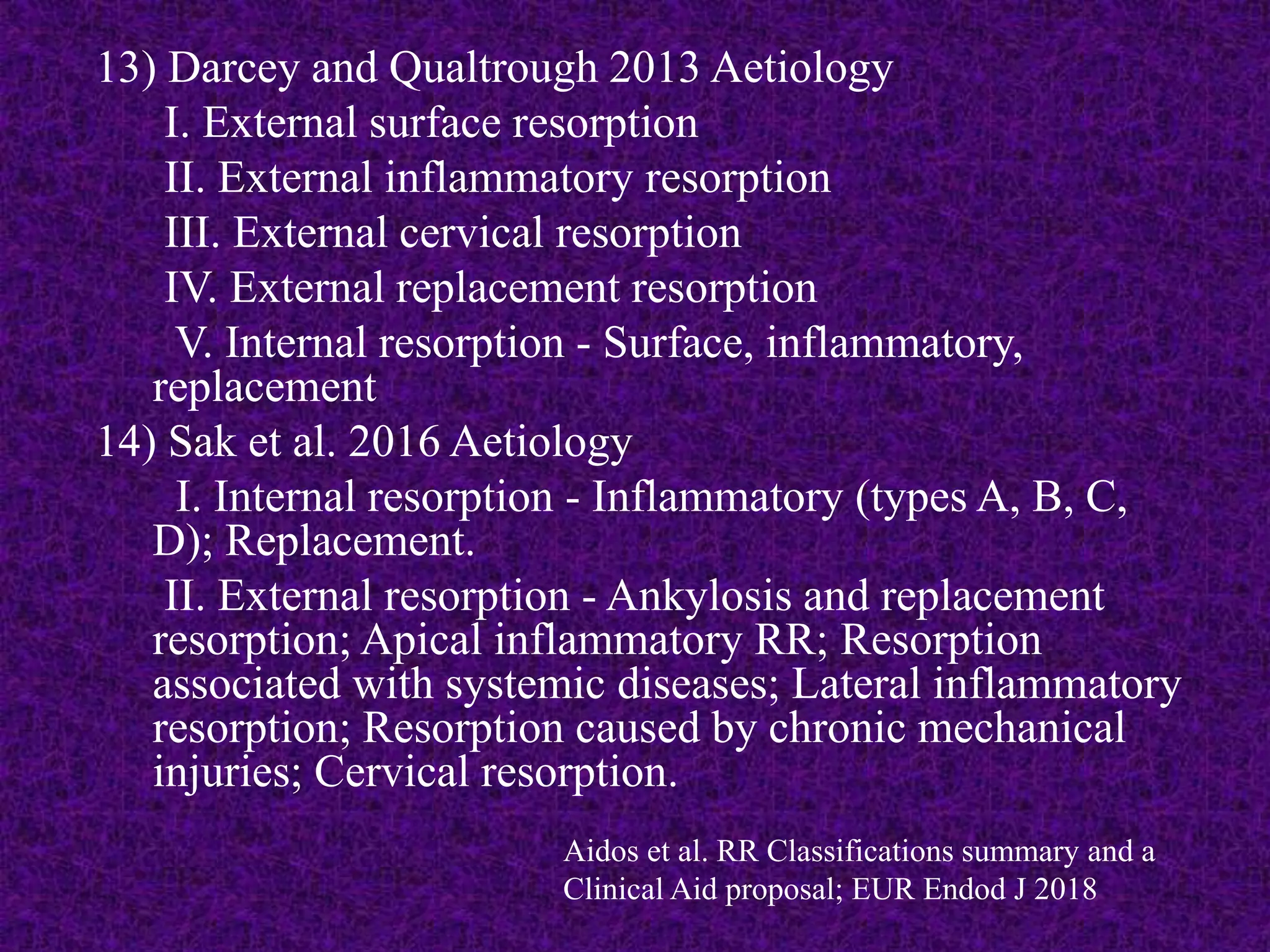 13) Darcey and Qualtrough 2013 Aetiology
I. External surface resorption
II. External inflammatory resorption
III. External cervical resorption
IV. External replacement resorption
V. Internal resorption - Surface, inflammatory,
replacement
14) Sak et al. 2016 Aetiology
I. Internal resorption - Inflammatory (types A, B, C,
D); Replacement.
II. External resorption - Ankylosis and replacement
resorption; Apical inflammatory RR; Resorption
associated with systemic diseases; Lateral inflammatory
resorption; Resorption caused by chronic mechanical
injuries; Cervical resorption.
Aidos et al. RR Classifications summary and a
Clinical Aid proposal; EUR Endod J 2018
 