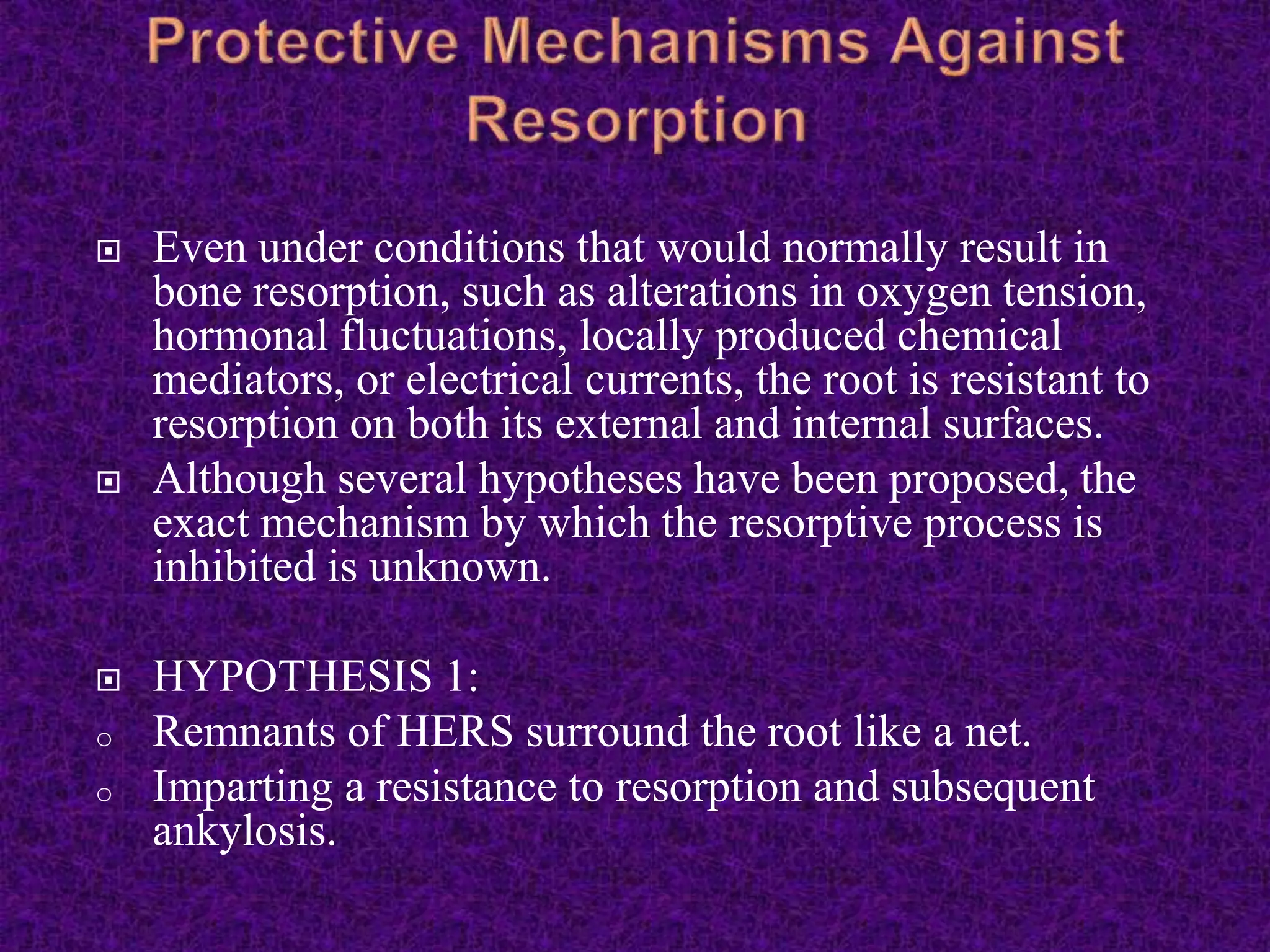  Even under conditions that would normally result in
bone resorption, such as alterations in oxygen tension,
hormonal fluctuations, locally produced chemical
mediators, or electrical currents, the root is resistant to
resorption on both its external and internal surfaces.
 Although several hypotheses have been proposed, the
exact mechanism by which the resorptive process is
inhibited is unknown.
 HYPOTHESIS 1:
o Remnants of HERS surround the root like a net.
o Imparting a resistance to resorption and subsequent
ankylosis.
 