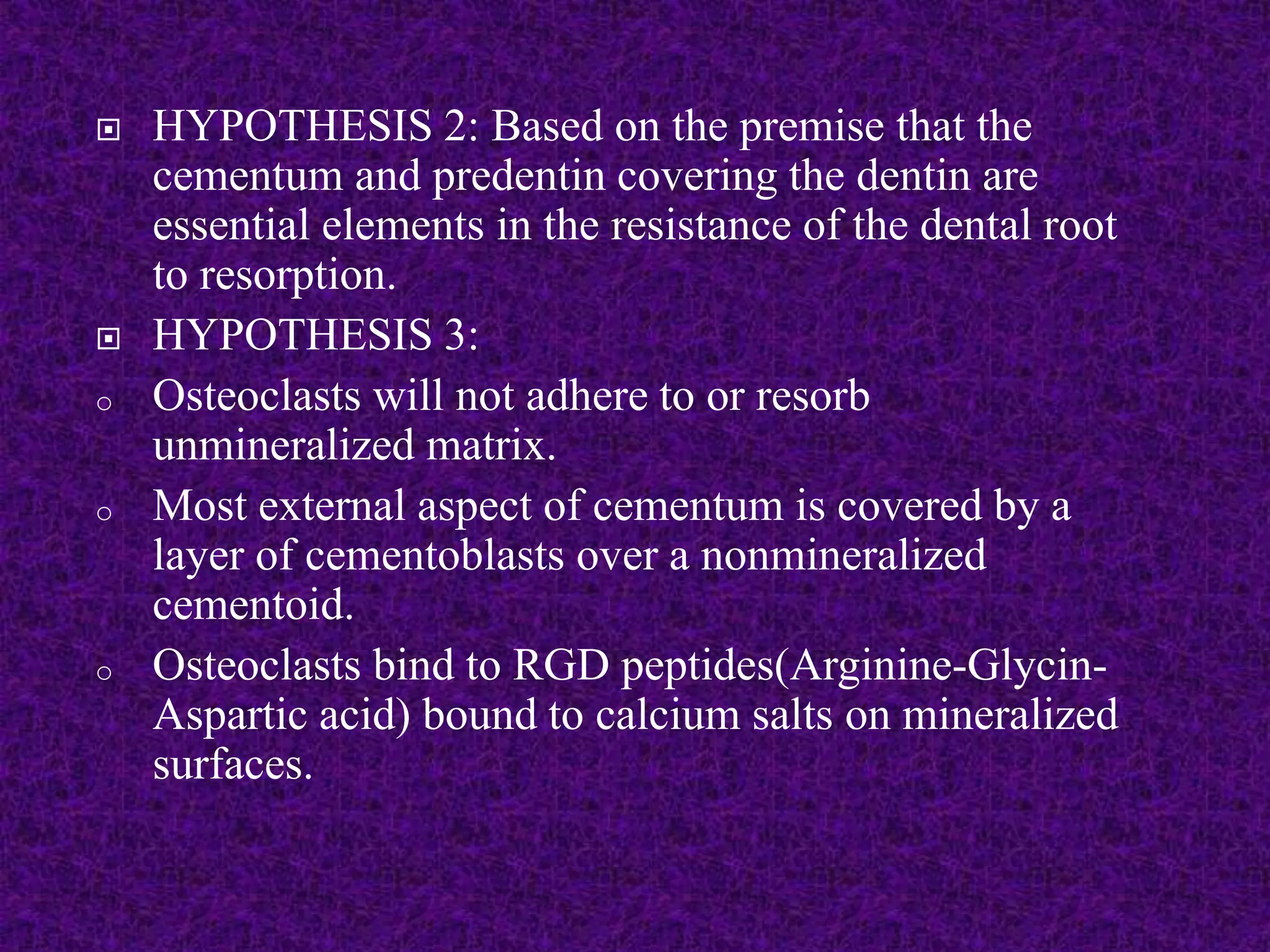  HYPOTHESIS 2: Based on the premise that the
cementum and predentin covering the dentin are
essential elements in the resistance of the dental root
to resorption.
 HYPOTHESIS 3:
o Osteoclasts will not adhere to or resorb
unmineralized matrix.
o Most external aspect of cementum is covered by a
layer of cementoblasts over a nonmineralized
cementoid.
o Osteoclasts bind to RGD peptides(Arginine-Glycin-
Aspartic acid) bound to calcium salts on mineralized
surfaces.
 