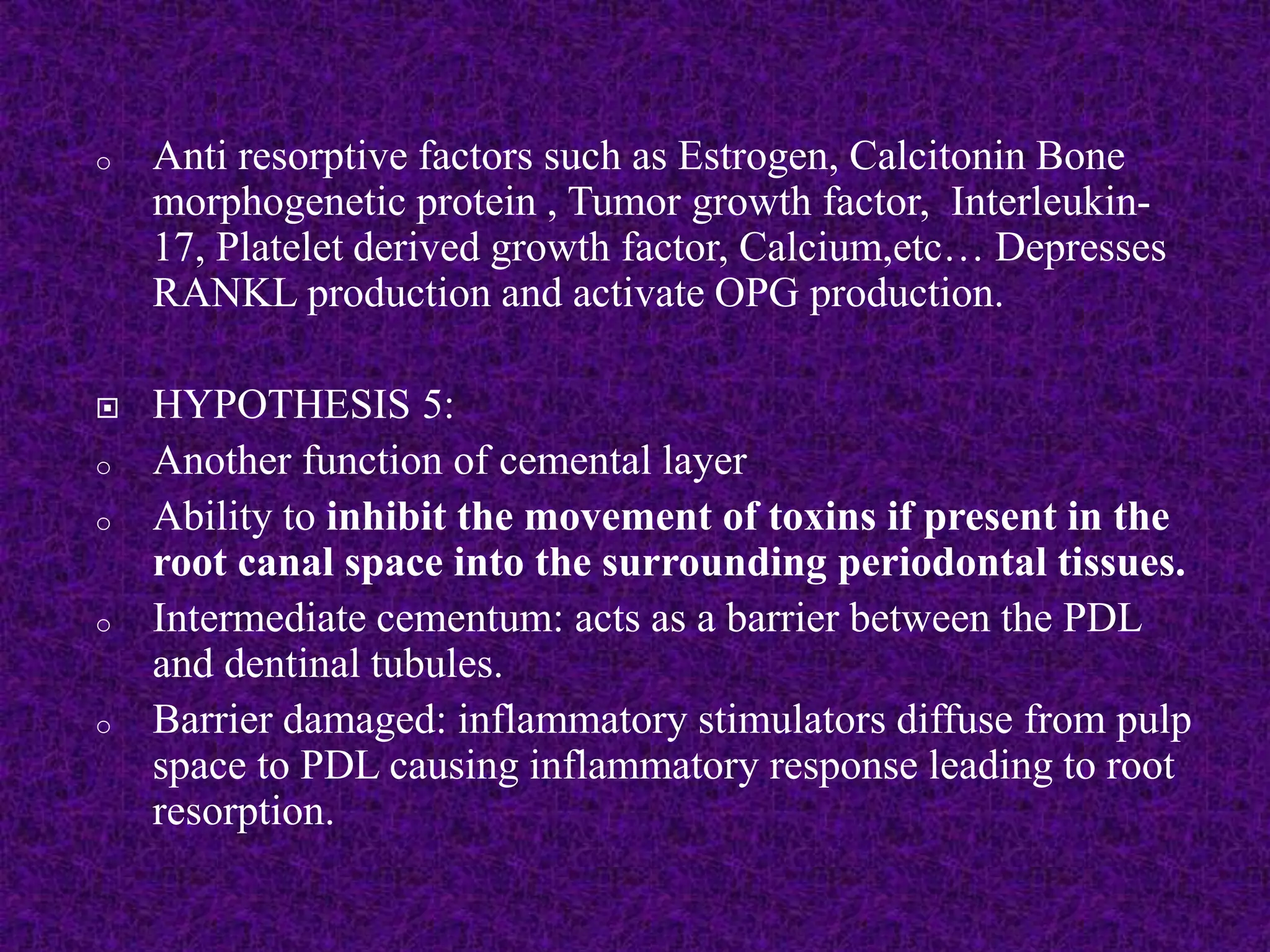 o Anti resorptive factors such as Estrogen, Calcitonin Bone
morphogenetic protein , Tumor growth factor, Interleukin-
17, Platelet derived growth factor, Calcium,etc… Depresses
RANKL production and activate OPG production.
 HYPOTHESIS 5:
o Another function of cemental layer
o Ability to inhibit the movement of toxins if present in the
root canal space into the surrounding periodontal tissues.
o Intermediate cementum: acts as a barrier between the PDL
and dentinal tubules.
o Barrier damaged: inflammatory stimulators diffuse from pulp
space to PDL causing inflammatory response leading to root
resorption.
 