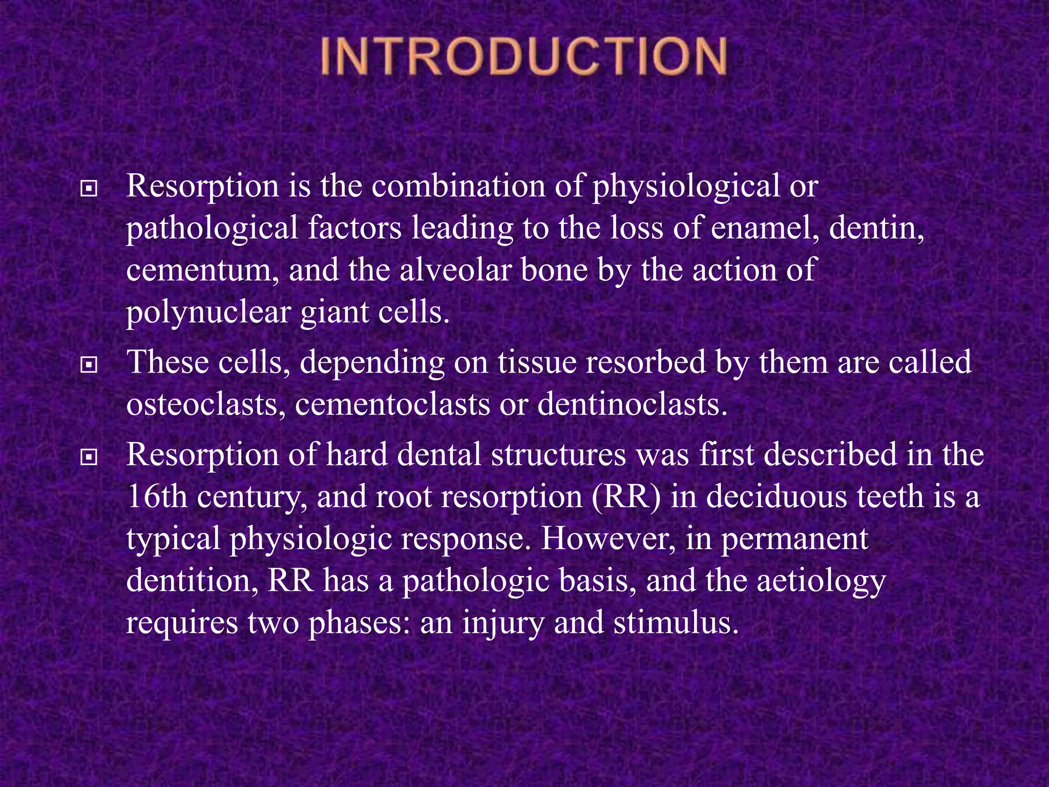  Resorption is the combination of physiological or
pathological factors leading to the loss of enamel, dentin,
cementum, and the alveolar bone by the action of
polynuclear giant cells.
 These cells, depending on tissue resorbed by them are called
osteoclasts, cementoclasts or dentinoclasts.
 Resorption of hard dental structures was first described in the
16th century, and root resorption (RR) in deciduous teeth is a
typical physiologic response. However, in permanent
dentition, RR has a pathologic basis, and the aetiology
requires two phases: an injury and stimulus.
 