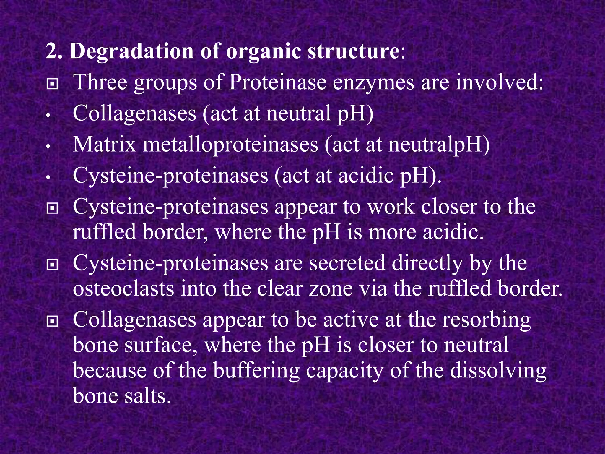 2. Degradation of organic structure:
 Three groups of Proteinase enzymes are involved:
• Collagenases (act at neutral pH)
• Matrix metalloproteinases (act at neutralpH)
• Cysteine-proteinases (act at acidic pH).
 Cysteine-proteinases appear to work closer to the
ruffled border, where the pH is more acidic.
 Cysteine-proteinases are secreted directly by the
osteoclasts into the clear zone via the ruffled border.
 Collagenases appear to be active at the resorbing
bone surface, where the pH is closer to neutral
because of the buffering capacity of the dissolving
bone salts.
 