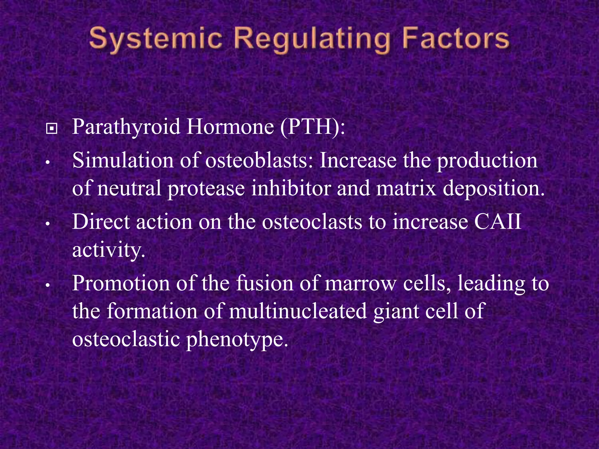  Parathyroid Hormone (PTH):
• Simulation of osteoblasts: Increase the production
of neutral protease inhibitor and matrix deposition.
• Direct action on the osteoclasts to increase CAII
activity.
• Promotion of the fusion of marrow cells, leading to
the formation of multinucleated giant cell of
osteoclastic phenotype.
 
