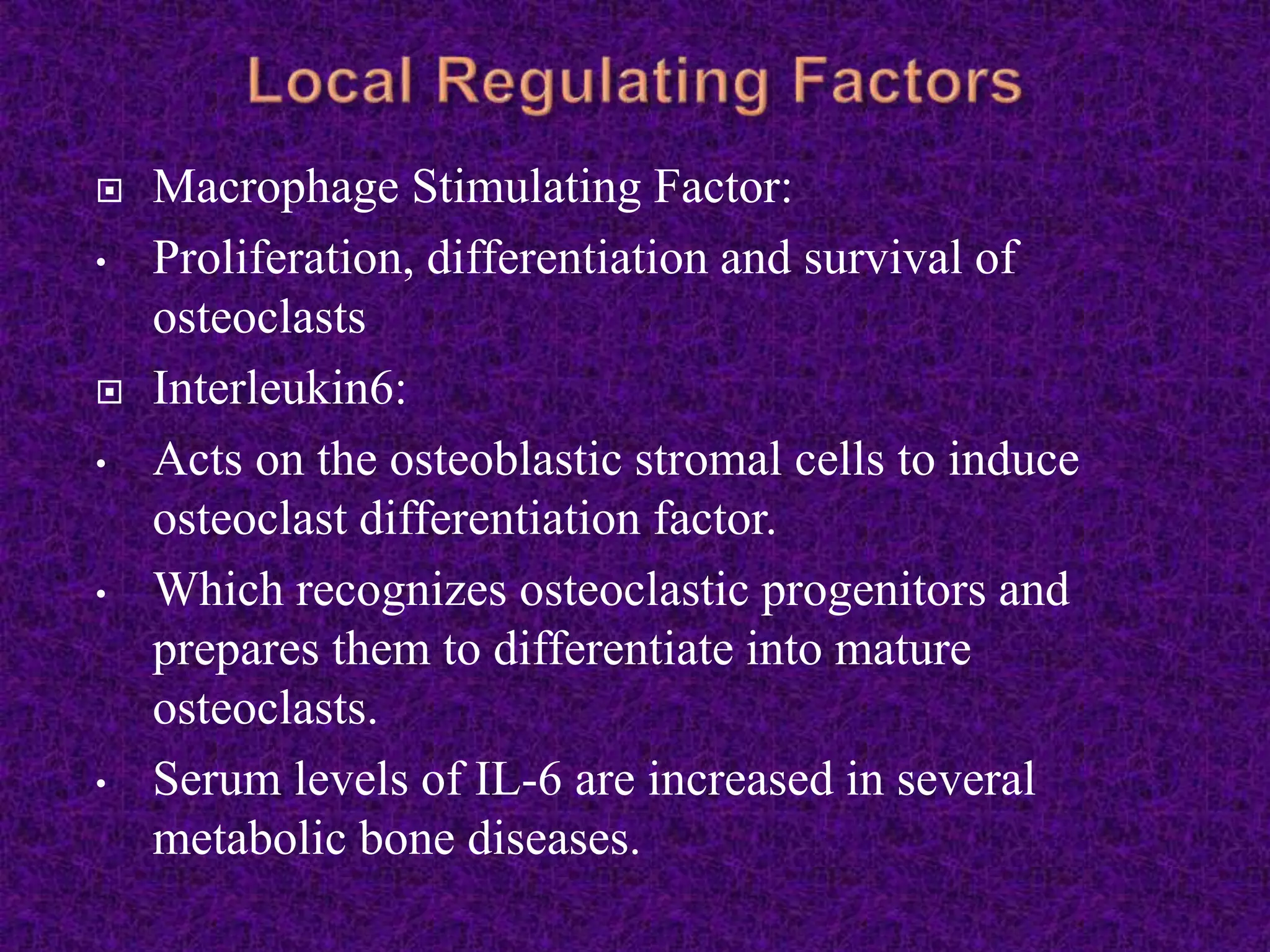  Macrophage Stimulating Factor:
• Proliferation, differentiation and survival of
osteoclasts
 Interleukin6:
• Acts on the osteoblastic stromal cells to induce
osteoclast differentiation factor.
• Which recognizes osteoclastic progenitors and
prepares them to differentiate into mature
osteoclasts.
• Serum levels of IL-6 are increased in several
metabolic bone diseases.
 