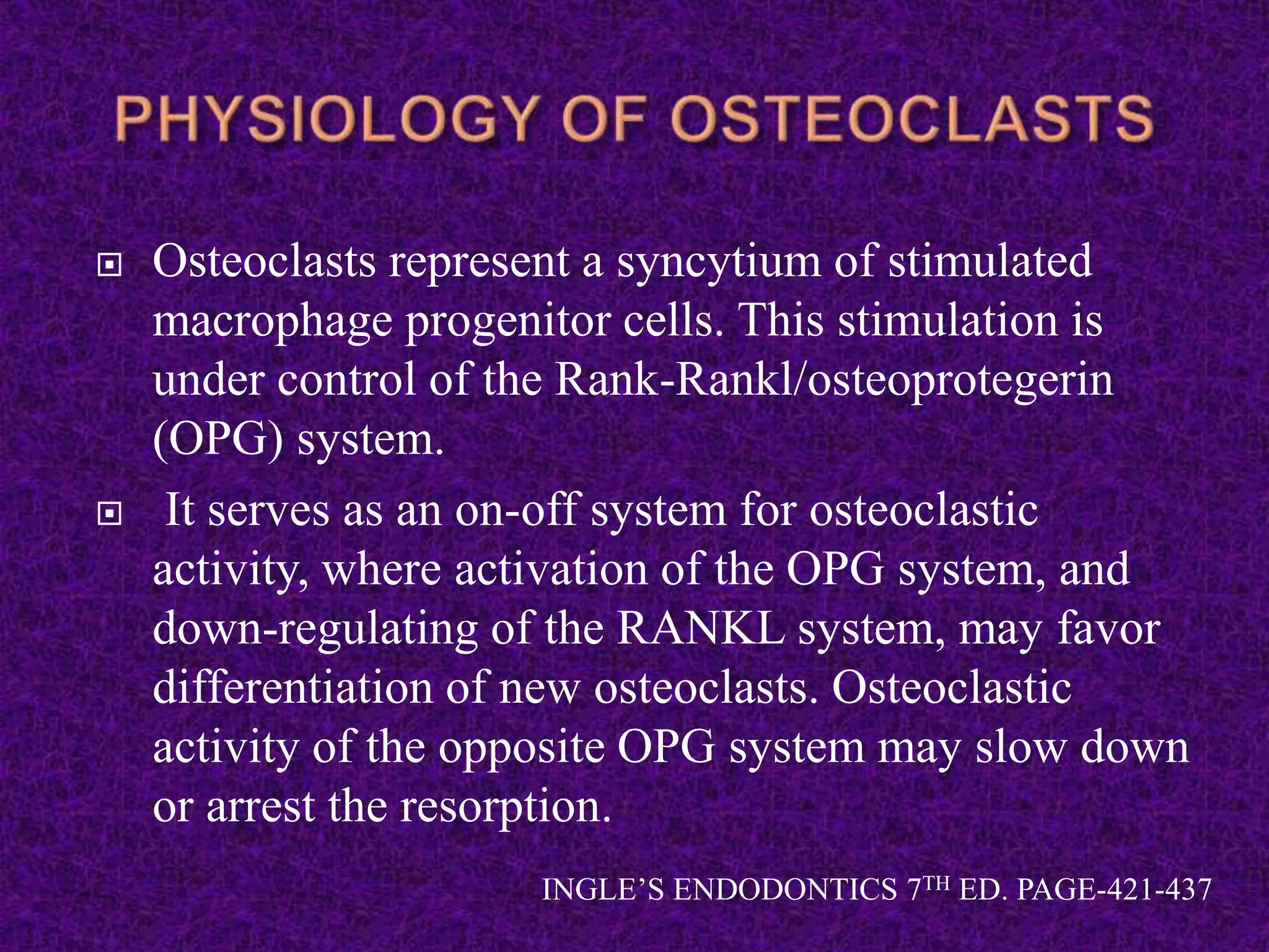  Osteoclasts represent a syncytium of stimulated
macrophage progenitor cells. This stimulation is
under control of the Rank-Rankl/osteoprotegerin
(OPG) system.
 It serves as an on-off system for osteoclastic
activity, where activation of the OPG system, and
down-regulating of the RANKL system, may favor
differentiation of new osteoclasts. Osteoclastic
activity of the opposite OPG system may slow down
or arrest the resorption.
INGLE’S ENDODONTICS 7TH ED. PAGE-421-437
 