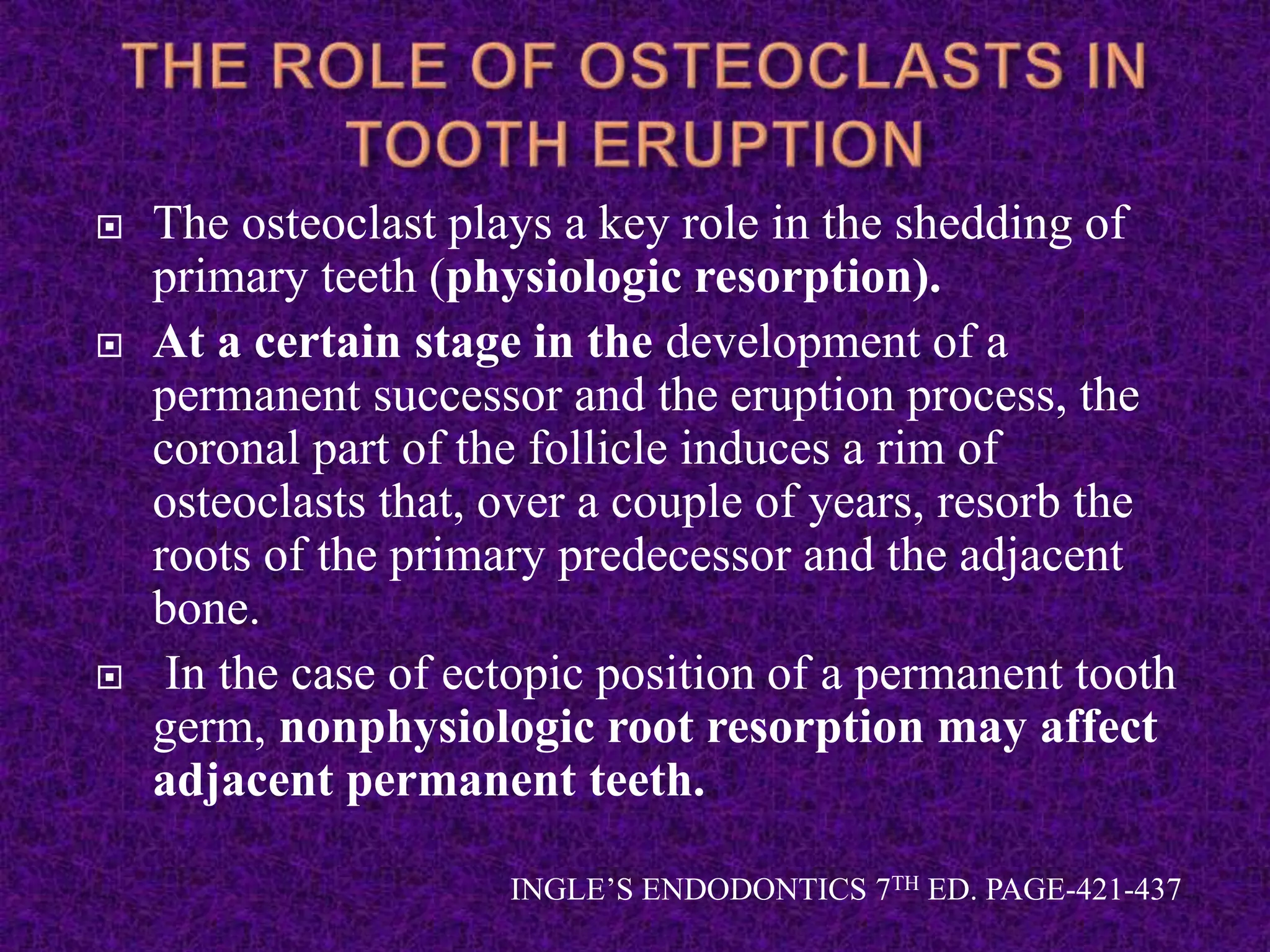  The osteoclast plays a key role in the shedding of
primary teeth (physiologic resorption).
 At a certain stage in the development of a
permanent successor and the eruption process, the
coronal part of the follicle induces a rim of
osteoclasts that, over a couple of years, resorb the
roots of the primary predecessor and the adjacent
bone.
 In the case of ectopic position of a permanent tooth
germ, nonphysiologic root resorption may affect
adjacent permanent teeth.
INGLE’S ENDODONTICS 7TH ED. PAGE-421-437
 
