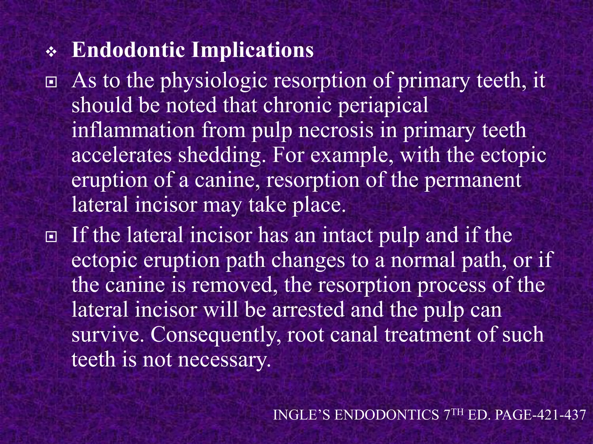  Endodontic Implications
 As to the physiologic resorption of primary teeth, it
should be noted that chronic periapical
inflammation from pulp necrosis in primary teeth
accelerates shedding. For example, with the ectopic
eruption of a canine, resorption of the permanent
lateral incisor may take place.
 If the lateral incisor has an intact pulp and if the
ectopic eruption path changes to a normal path, or if
the canine is removed, the resorption process of the
lateral incisor will be arrested and the pulp can
survive. Consequently, root canal treatment of such
teeth is not necessary.
INGLE’S ENDODONTICS 7TH ED. PAGE-421-437
 
