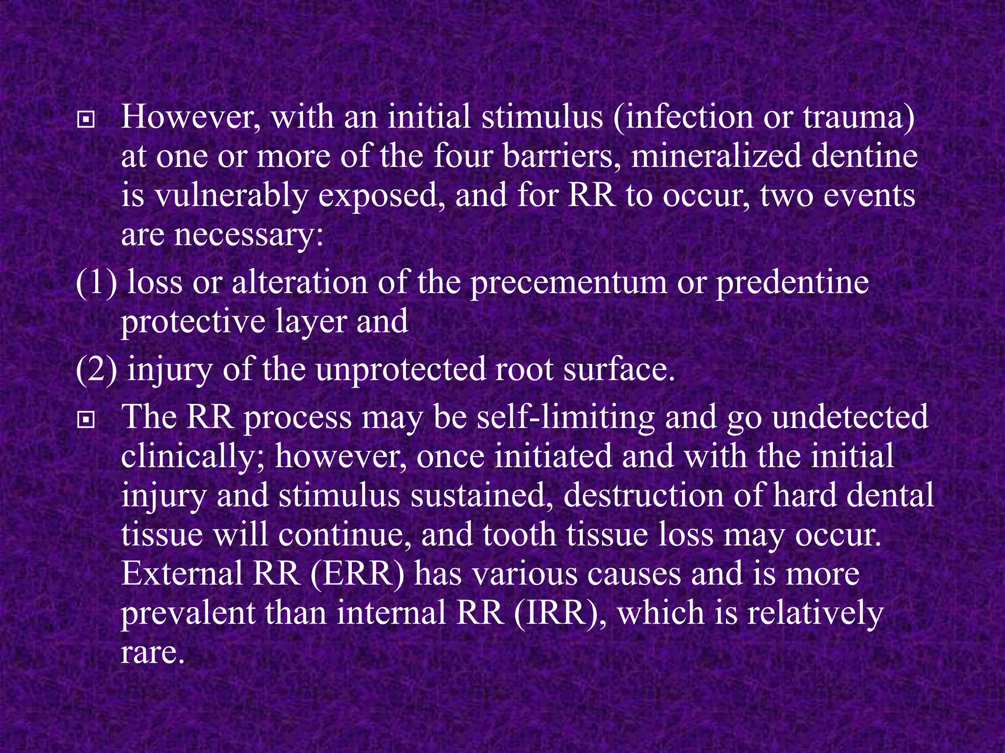  However, with an initial stimulus (infection or trauma)
at one or more of the four barriers, mineralized dentine
is vulnerably exposed, and for RR to occur, two events
are necessary:
(1) loss or alteration of the precementum or predentine
protective layer and
(2) injury of the unprotected root surface.
 The RR process may be self-limiting and go undetected
clinically; however, once initiated and with the initial
injury and stimulus sustained, destruction of hard dental
tissue will continue, and tooth tissue loss may occur.
External RR (ERR) has various causes and is more
prevalent than internal RR (IRR), which is relatively
rare.
 
