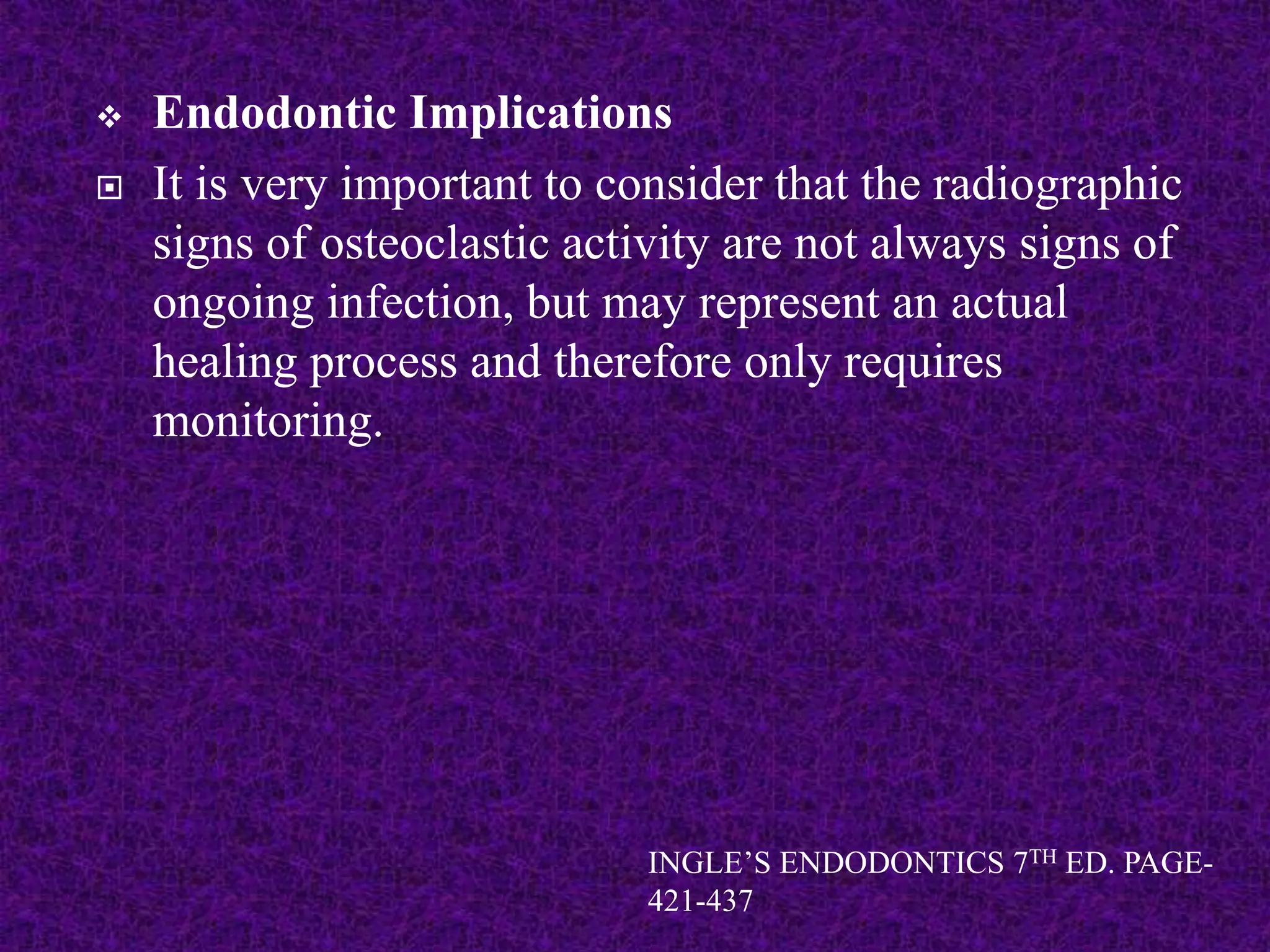  Endodontic Implications
 It is very important to consider that the radiographic
signs of osteoclastic activity are not always signs of
ongoing infection, but may represent an actual
healing process and therefore only requires
monitoring.
INGLE’S ENDODONTICS 7TH ED. PAGE-
421-437
 