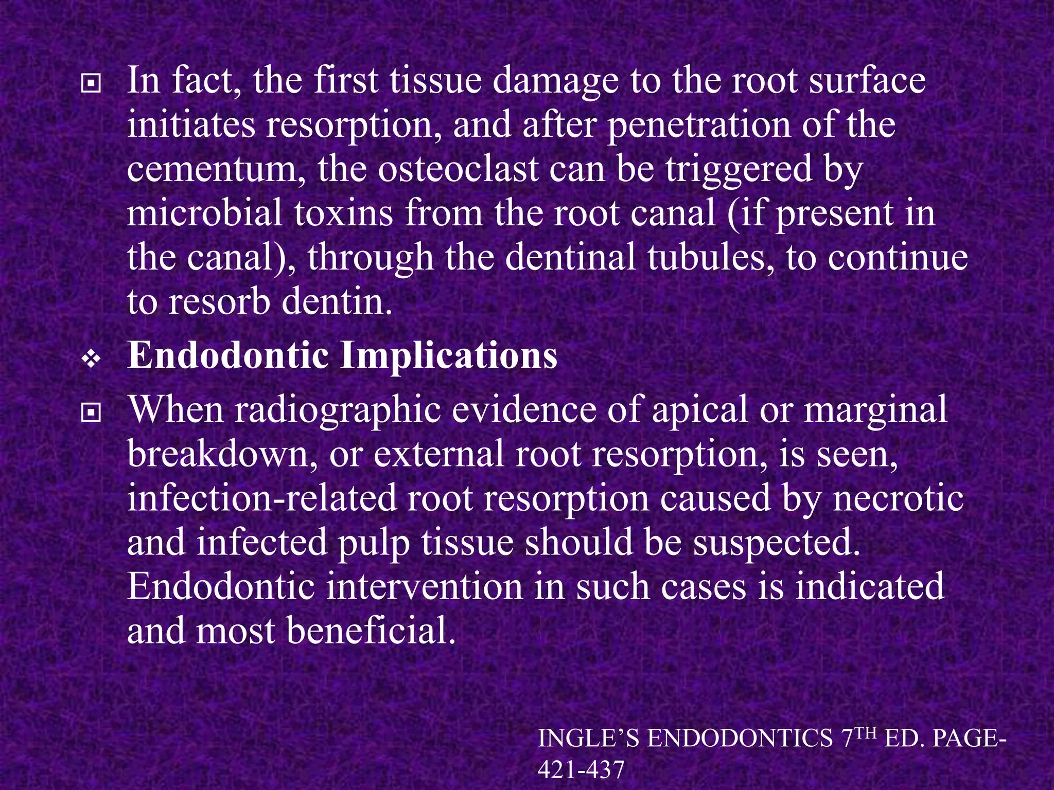  In fact, the first tissue damage to the root surface
initiates resorption, and after penetration of the
cementum, the osteoclast can be triggered by
microbial toxins from the root canal (if present in
the canal), through the dentinal tubules, to continue
to resorb dentin.
 Endodontic Implications
 When radiographic evidence of apical or marginal
breakdown, or external root resorption, is seen,
infection-related root resorption caused by necrotic
and infected pulp tissue should be suspected.
Endodontic intervention in such cases is indicated
and most beneficial.
INGLE’S ENDODONTICS 7TH ED. PAGE-
421-437
 
