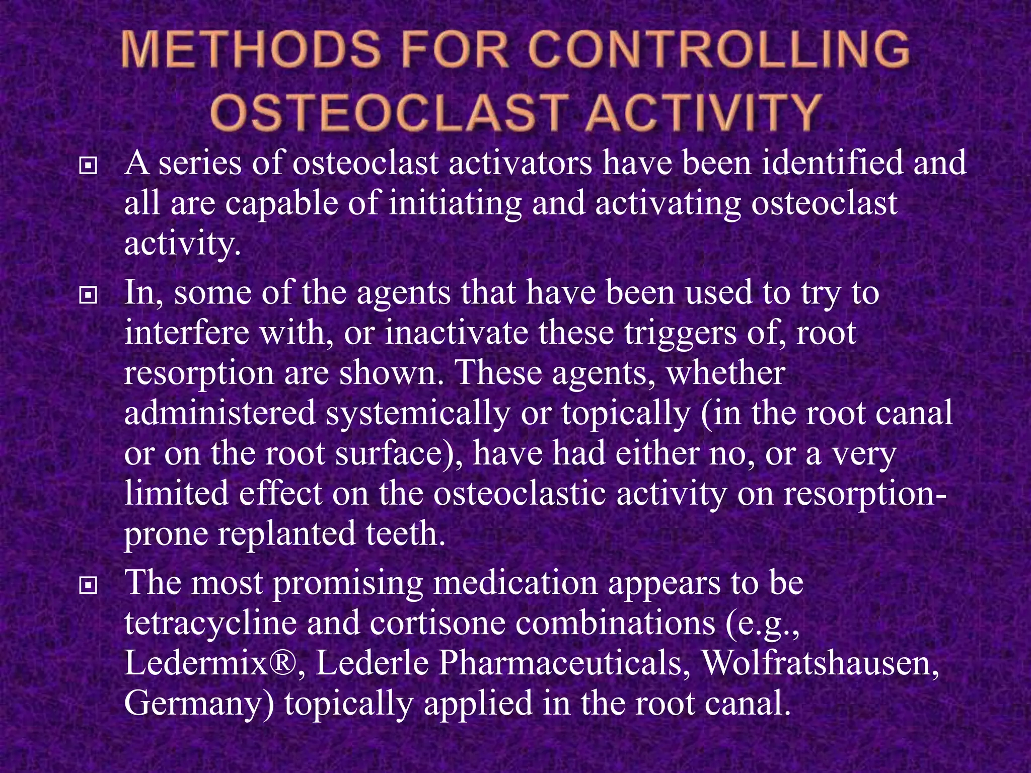  A series of osteoclast activators have been identified and
all are capable of initiating and activating osteoclast
activity.
 In, some of the agents that have been used to try to
interfere with, or inactivate these triggers of, root
resorption are shown. These agents, whether
administered systemically or topically (in the root canal
or on the root surface), have had either no, or a very
limited effect on the osteoclastic activity on resorption-
prone replanted teeth.
 The most promising medication appears to be
tetracycline and cortisone combinations (e.g.,
Ledermix®, Lederle Pharmaceuticals, Wolfratshausen,
Germany) topically applied in the root canal.
 