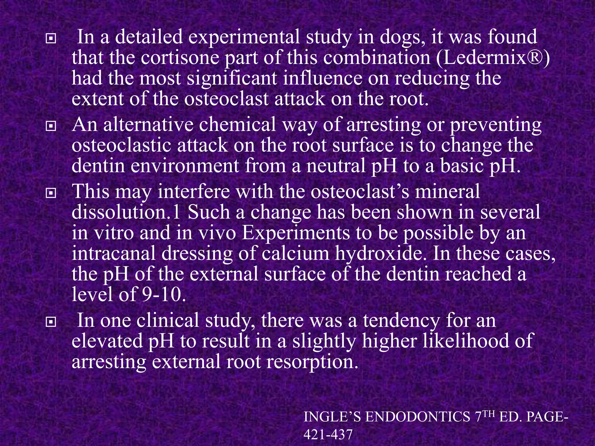  In a detailed experimental study in dogs, it was found
that the cortisone part of this combination (Ledermix®)
had the most significant influence on reducing the
extent of the osteoclast attack on the root.
 An alternative chemical way of arresting or preventing
osteoclastic attack on the root surface is to change the
dentin environment from a neutral pH to a basic pH.
 This may interfere with the osteoclast’s mineral
dissolution.1 Such a change has been shown in several
in vitro and in vivo Experiments to be possible by an
intracanal dressing of calcium hydroxide. In these cases,
the pH of the external surface of the dentin reached a
level of 9-10.
 In one clinical study, there was a tendency for an
elevated pH to result in a slightly higher likelihood of
arresting external root resorption.
INGLE’S ENDODONTICS 7TH ED. PAGE-
421-437
 