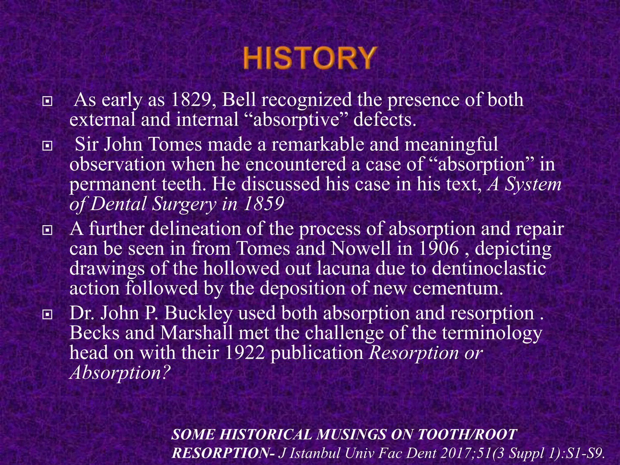  As early as 1829, Bell recognized the presence of both
external and internal “absorptive” defects.
 Sir John Tomes made a remarkable and meaningful
observation when he encountered a case of “absorption” in
permanent teeth. He discussed his case in his text, A System
of Dental Surgery in 1859
 A further delineation of the process of absorption and repair
can be seen in from Tomes and Nowell in 1906 , depicting
drawings of the hollowed out lacuna due to dentinoclastic
action followed by the deposition of new cementum.
 Dr. John P. Buckley used both absorption and resorption .
Becks and Marshall met the challenge of the terminology
head on with their 1922 publication Resorption or
Absorption?
SOME HISTORICAL MUSINGS ON TOOTH/ROOT
RESORPTION- J Istanbul Univ Fac Dent 2017;51(3 Suppl 1):S1-S9.
 