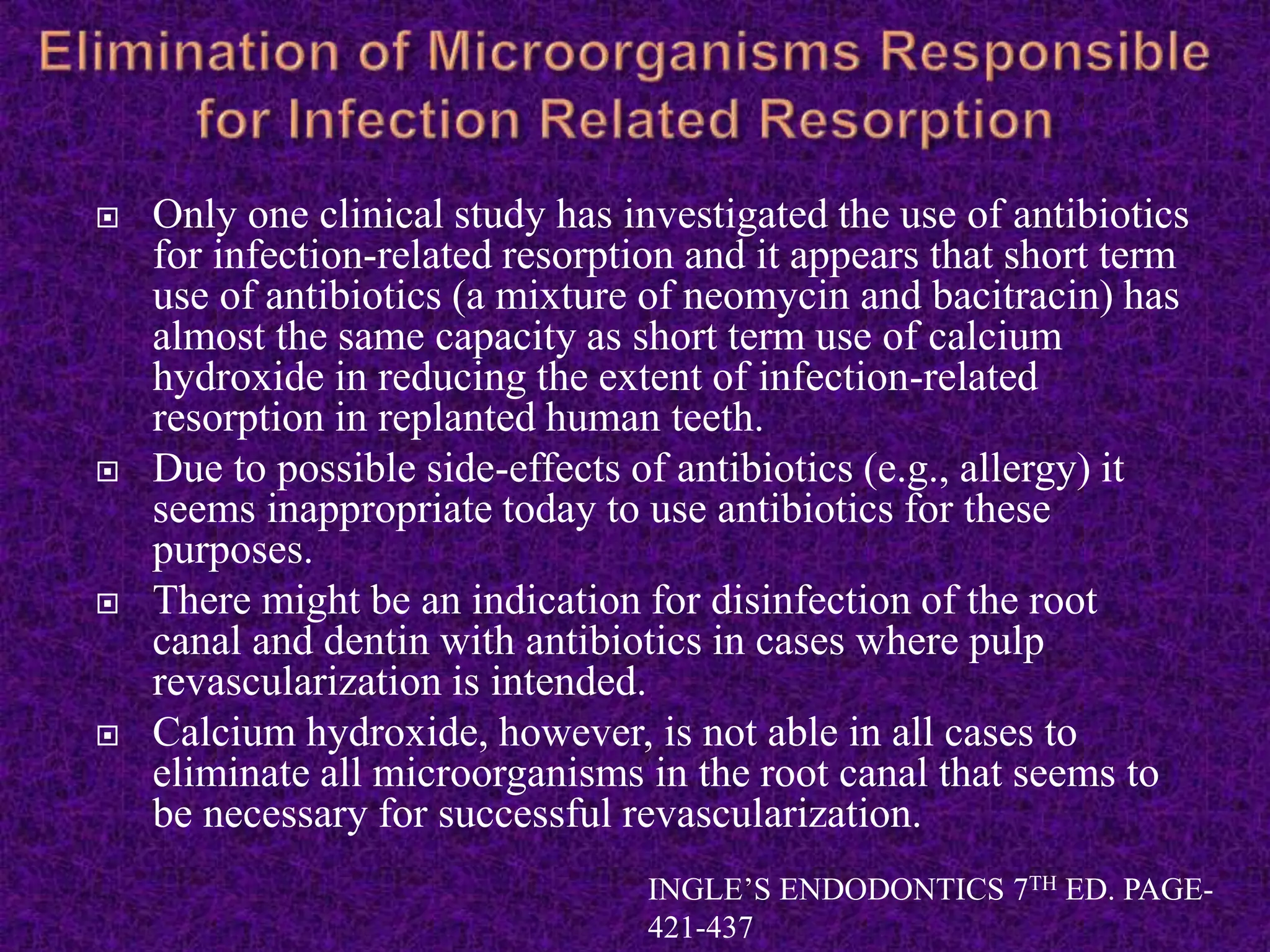  Only one clinical study has investigated the use of antibiotics
for infection-related resorption and it appears that short term
use of antibiotics (a mixture of neomycin and bacitracin) has
almost the same capacity as short term use of calcium
hydroxide in reducing the extent of infection-related
resorption in replanted human teeth.
 Due to possible side-effects of antibiotics (e.g., allergy) it
seems inappropriate today to use antibiotics for these
purposes.
 There might be an indication for disinfection of the root
canal and dentin with antibiotics in cases where pulp
revascularization is intended.
 Calcium hydroxide, however, is not able in all cases to
eliminate all microorganisms in the root canal that seems to
be necessary for successful revascularization.
INGLE’S ENDODONTICS 7TH ED. PAGE-
421-437
 