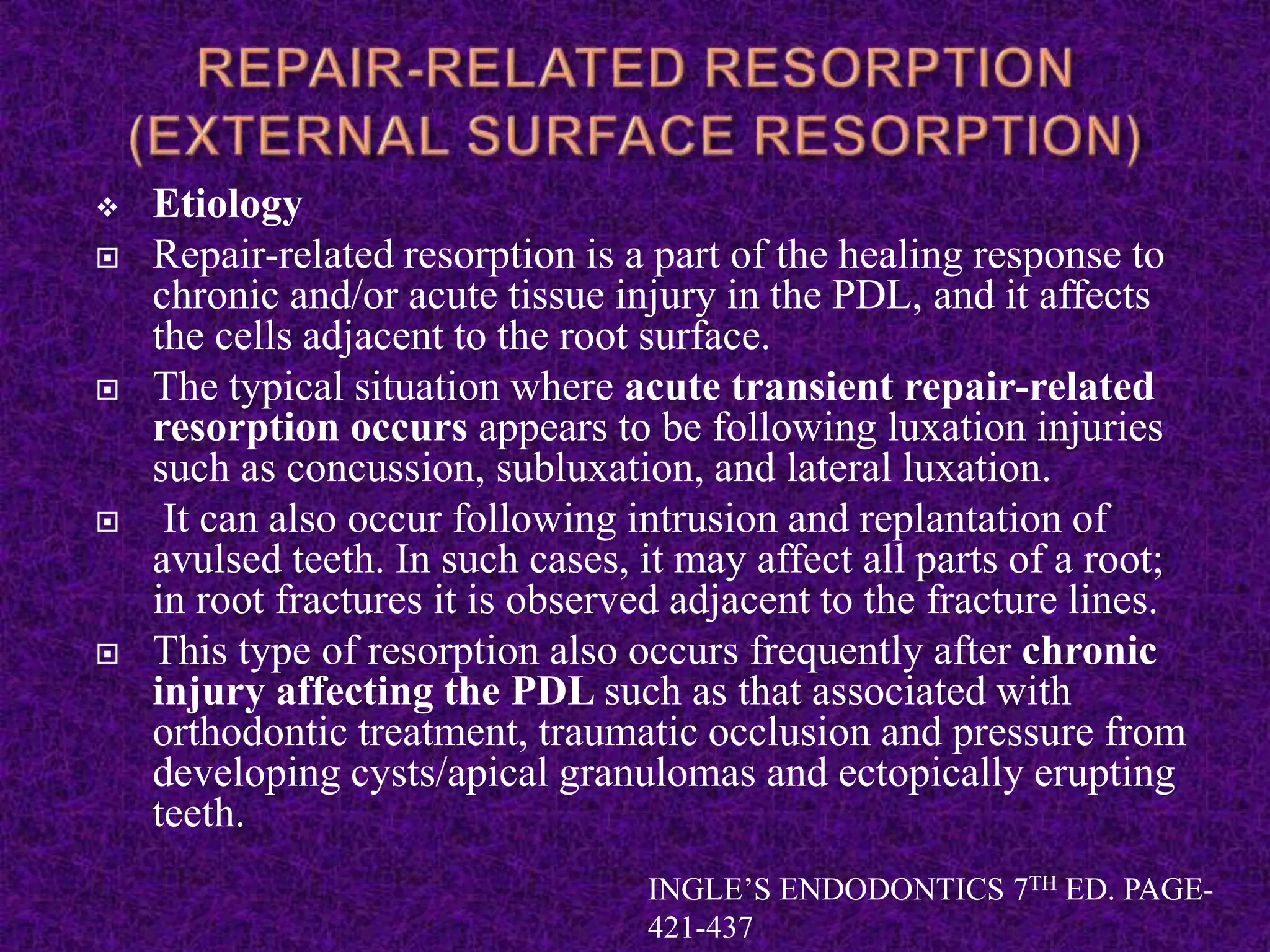  Etiology
 Repair-related resorption is a part of the healing response to
chronic and/or acute tissue injury in the PDL, and it affects
the cells adjacent to the root surface.
 The typical situation where acute transient repair-related
resorption occurs appears to be following luxation injuries
such as concussion, subluxation, and lateral luxation.
 It can also occur following intrusion and replantation of
avulsed teeth. In such cases, it may affect all parts of a root;
in root fractures it is observed adjacent to the fracture lines.
 This type of resorption also occurs frequently after chronic
injury affecting the PDL such as that associated with
orthodontic treatment, traumatic occlusion and pressure from
developing cysts/apical granulomas and ectopically erupting
teeth.
INGLE’S ENDODONTICS 7TH ED. PAGE-
421-437
 