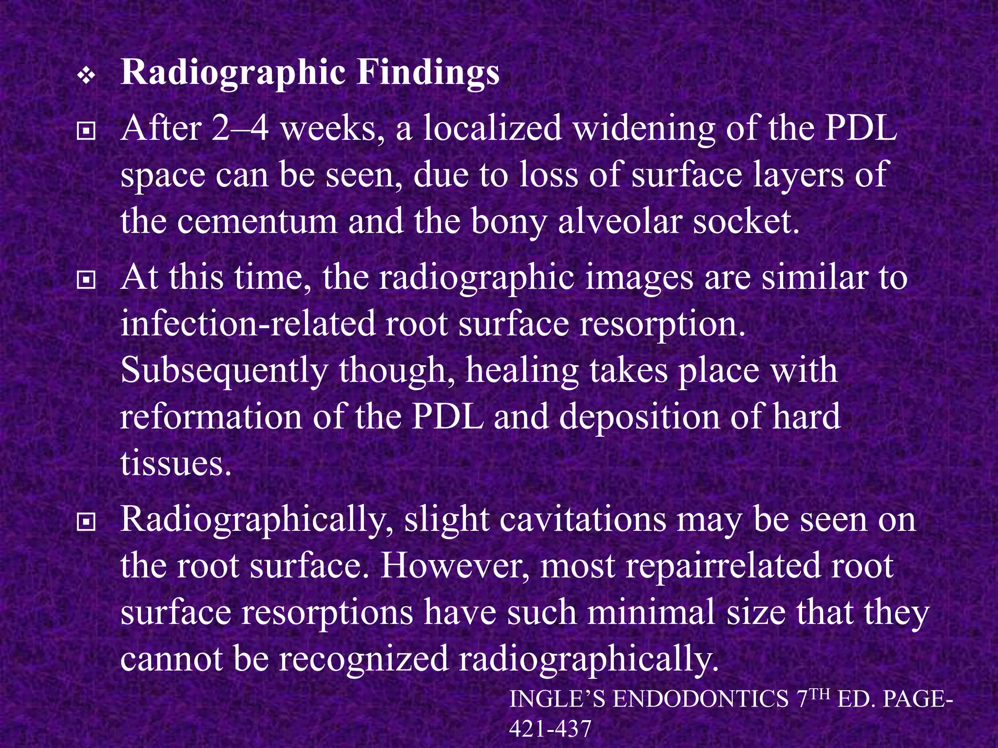  Radiographic Findings
 After 2–4 weeks, a localized widening of the PDL
space can be seen, due to loss of surface layers of
the cementum and the bony alveolar socket.
 At this time, the radiographic images are similar to
infection-related root surface resorption.
Subsequently though, healing takes place with
reformation of the PDL and deposition of hard
tissues.
 Radiographically, slight cavitations may be seen on
the root surface. However, most repairrelated root
surface resorptions have such minimal size that they
cannot be recognized radiographically.
INGLE’S ENDODONTICS 7TH ED. PAGE-
421-437
 