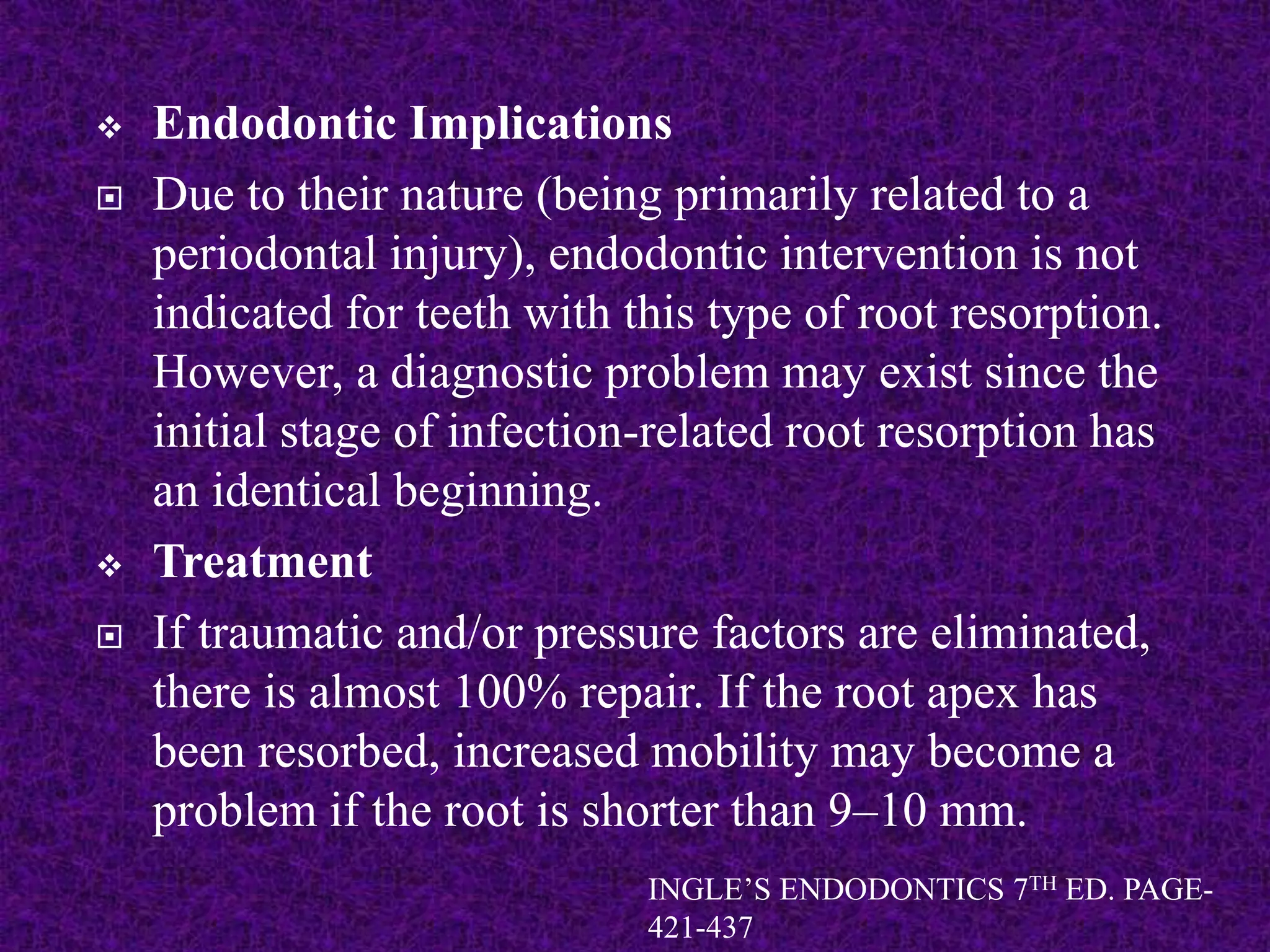  Endodontic Implications
 Due to their nature (being primarily related to a
periodontal injury), endodontic intervention is not
indicated for teeth with this type of root resorption.
However, a diagnostic problem may exist since the
initial stage of infection-related root resorption has
an identical beginning.
 Treatment
 If traumatic and/or pressure factors are eliminated,
there is almost 100% repair. If the root apex has
been resorbed, increased mobility may become a
problem if the root is shorter than 9–10 mm.
INGLE’S ENDODONTICS 7TH ED. PAGE-
421-437
 