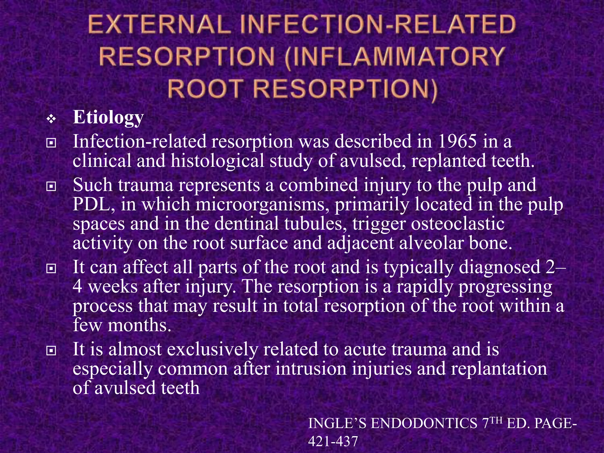  Etiology
 Infection-related resorption was described in 1965 in a
clinical and histological study of avulsed, replanted teeth.
 Such trauma represents a combined injury to the pulp and
PDL, in which microorganisms, primarily located in the pulp
spaces and in the dentinal tubules, trigger osteoclastic
activity on the root surface and adjacent alveolar bone.
 It can affect all parts of the root and is typically diagnosed 2–
4 weeks after injury. The resorption is a rapidly progressing
process that may result in total resorption of the root within a
few months.
 It is almost exclusively related to acute trauma and is
especially common after intrusion injuries and replantation
of avulsed teeth
INGLE’S ENDODONTICS 7TH ED. PAGE-
421-437
 