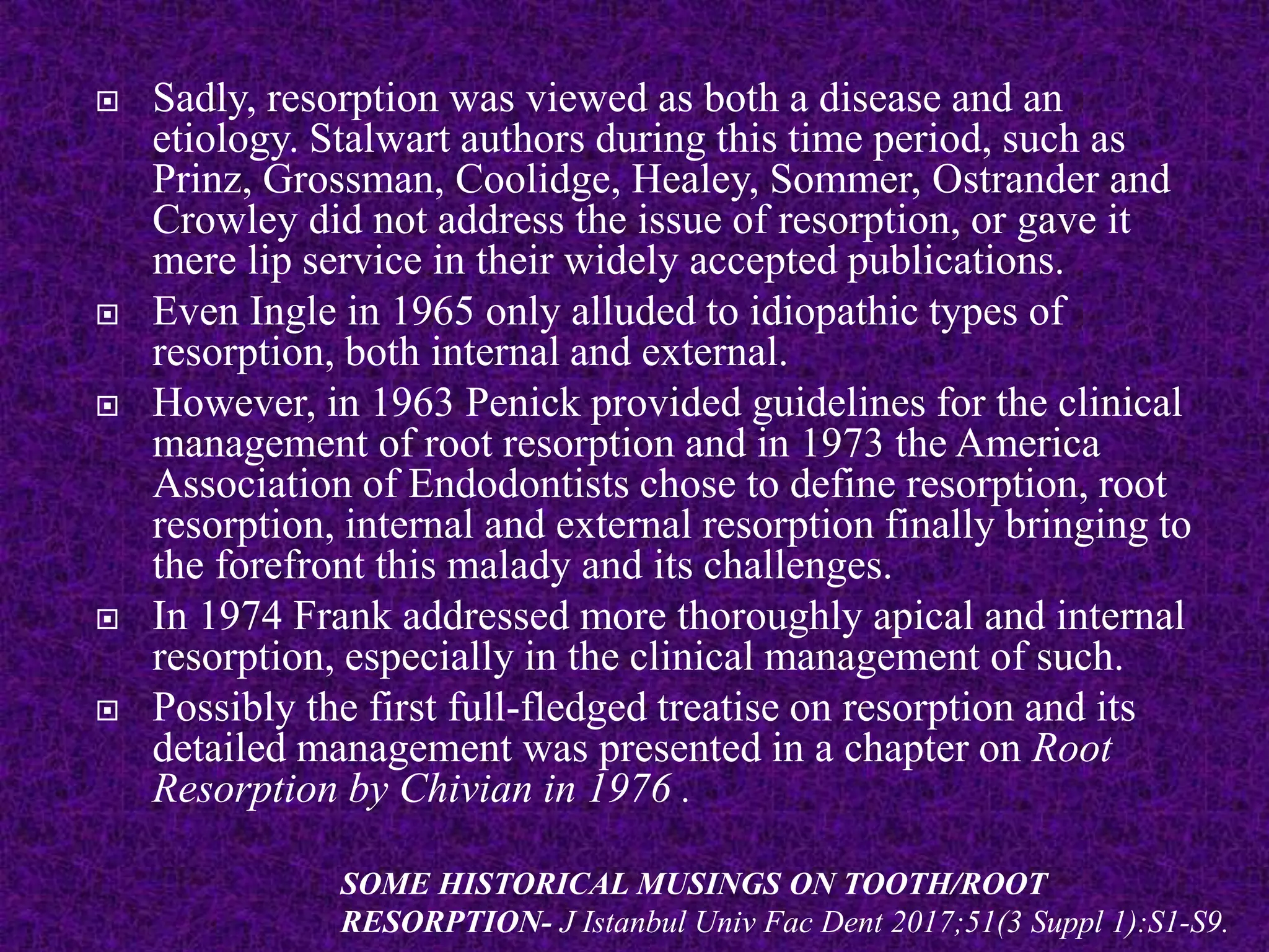  Sadly, resorption was viewed as both a disease and an
etiology. Stalwart authors during this time period, such as
Prinz, Grossman, Coolidge, Healey, Sommer, Ostrander and
Crowley did not address the issue of resorption, or gave it
mere lip service in their widely accepted publications.
 Even Ingle in 1965 only alluded to idiopathic types of
resorption, both internal and external.
 However, in 1963 Penick provided guidelines for the clinical
management of root resorption and in 1973 the America
Association of Endodontists chose to define resorption, root
resorption, internal and external resorption finally bringing to
the forefront this malady and its challenges.
 In 1974 Frank addressed more thoroughly apical and internal
resorption, especially in the clinical management of such.
 Possibly the first full-fledged treatise on resorption and its
detailed management was presented in a chapter on Root
Resorption by Chivian in 1976 .
SOME HISTORICAL MUSINGS ON TOOTH/ROOT
RESORPTION- J Istanbul Univ Fac Dent 2017;51(3 Suppl 1):S1-S9.
 