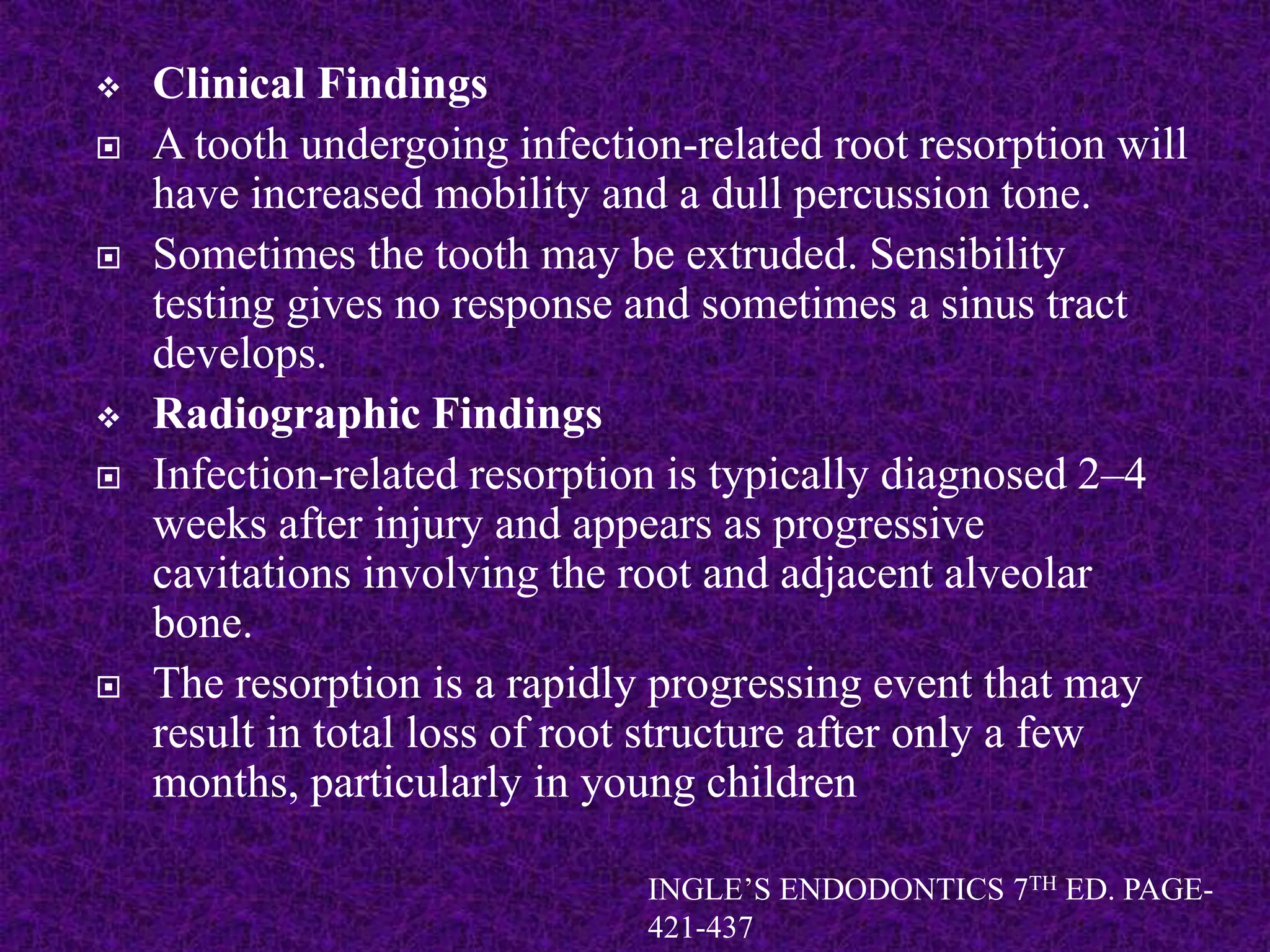  Clinical Findings
 A tooth undergoing infection-related root resorption will
have increased mobility and a dull percussion tone.
 Sometimes the tooth may be extruded. Sensibility
testing gives no response and sometimes a sinus tract
develops.
 Radiographic Findings
 Infection-related resorption is typically diagnosed 2–4
weeks after injury and appears as progressive
cavitations involving the root and adjacent alveolar
bone.
 The resorption is a rapidly progressing event that may
result in total loss of root structure after only a few
months, particularly in young children
INGLE’S ENDODONTICS 7TH ED. PAGE-
421-437
 