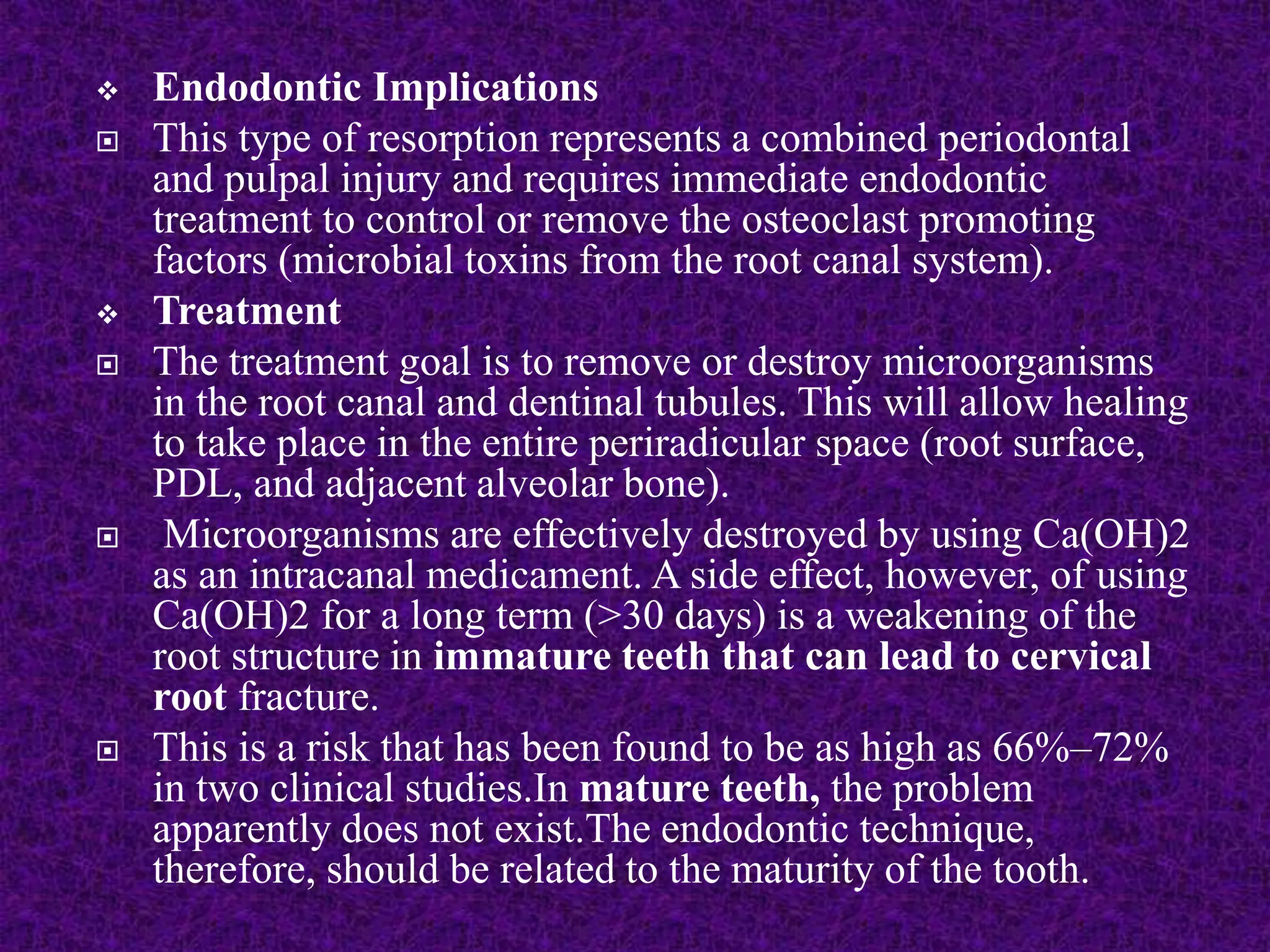  Endodontic Implications
 This type of resorption represents a combined periodontal
and pulpal injury and requires immediate endodontic
treatment to control or remove the osteoclast promoting
factors (microbial toxins from the root canal system).
 Treatment
 The treatment goal is to remove or destroy microorganisms
in the root canal and dentinal tubules. This will allow healing
to take place in the entire periradicular space (root surface,
PDL, and adjacent alveolar bone).
 Microorganisms are effectively destroyed by using Ca(OH)2
as an intracanal medicament. A side effect, however, of using
Ca(OH)2 for a long term (>30 days) is a weakening of the
root structure in immature teeth that can lead to cervical
root fracture.
 This is a risk that has been found to be as high as 66%–72%
in two clinical studies.In mature teeth, the problem
apparently does not exist.The endodontic technique,
therefore, should be related to the maturity of the tooth.
 