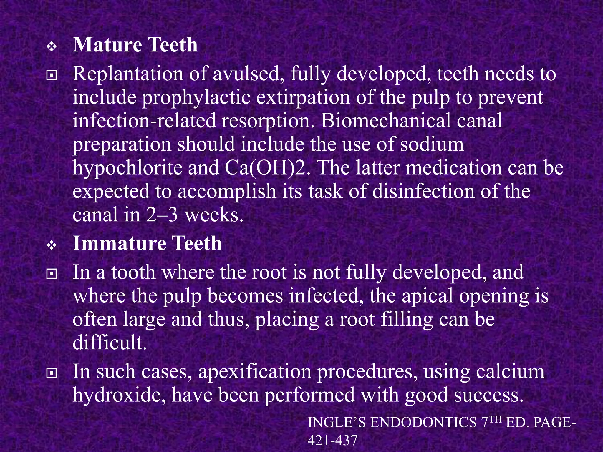  Mature Teeth
 Replantation of avulsed, fully developed, teeth needs to
include prophylactic extirpation of the pulp to prevent
infection-related resorption. Biomechanical canal
preparation should include the use of sodium
hypochlorite and Ca(OH)2. The latter medication can be
expected to accomplish its task of disinfection of the
canal in 2–3 weeks.
 Immature Teeth
 In a tooth where the root is not fully developed, and
where the pulp becomes infected, the apical opening is
often large and thus, placing a root filling can be
difficult.
 In such cases, apexification procedures, using calcium
hydroxide, have been performed with good success.
INGLE’S ENDODONTICS 7TH ED. PAGE-
421-437
 