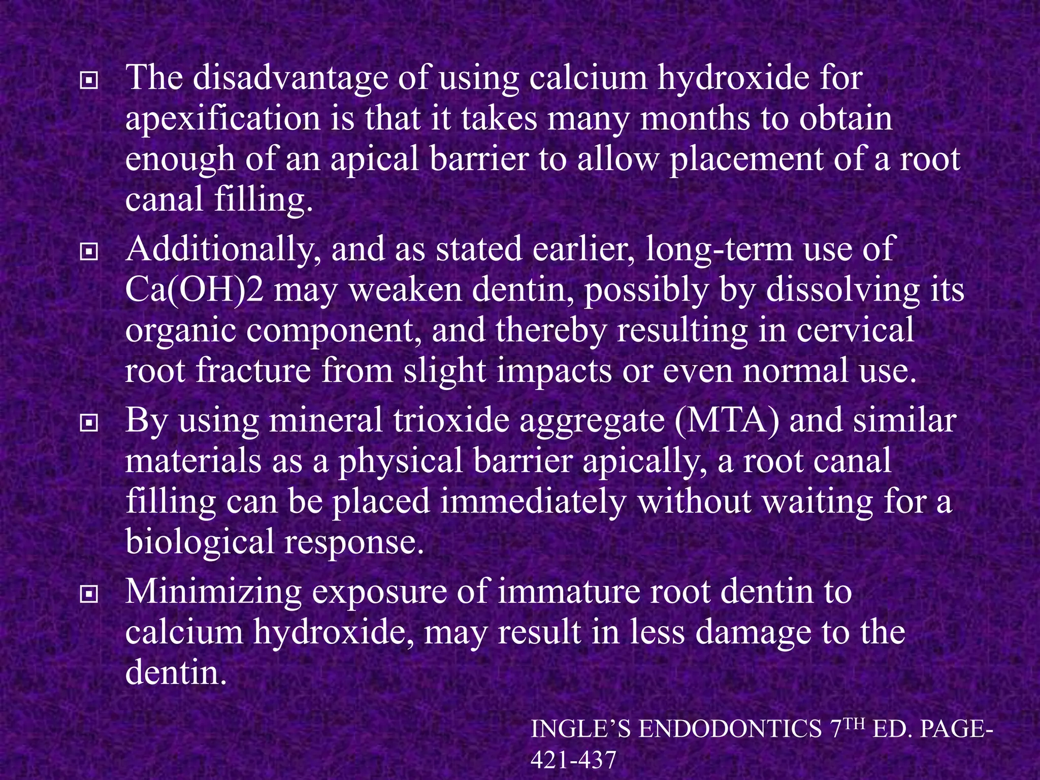  The disadvantage of using calcium hydroxide for
apexification is that it takes many months to obtain
enough of an apical barrier to allow placement of a root
canal filling.
 Additionally, and as stated earlier, long-term use of
Ca(OH)2 may weaken dentin, possibly by dissolving its
organic component, and thereby resulting in cervical
root fracture from slight impacts or even normal use.
 By using mineral trioxide aggregate (MTA) and similar
materials as a physical barrier apically, a root canal
filling can be placed immediately without waiting for a
biological response.
 Minimizing exposure of immature root dentin to
calcium hydroxide, may result in less damage to the
dentin.
INGLE’S ENDODONTICS 7TH ED. PAGE-
421-437
 