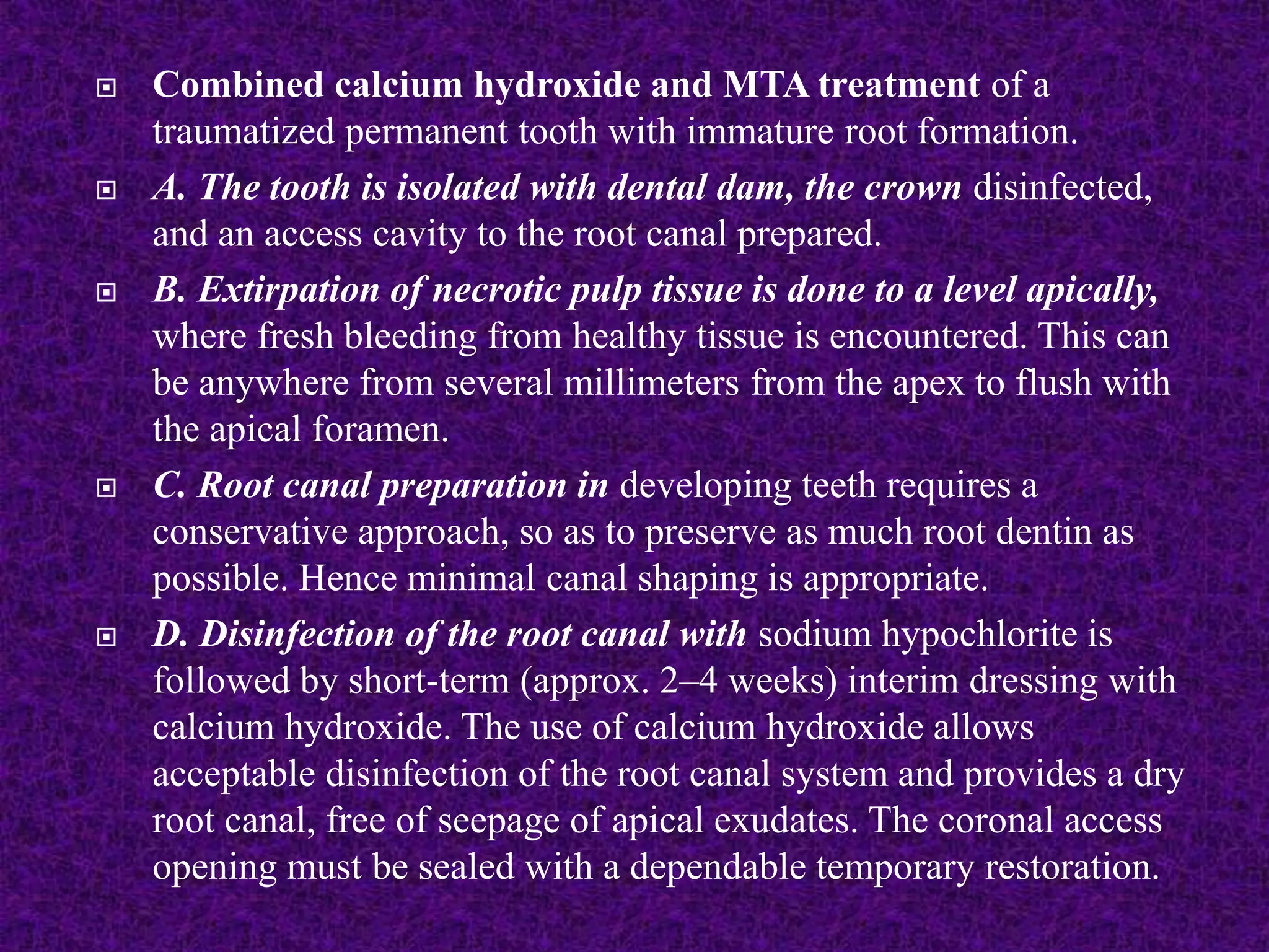  Combined calcium hydroxide and MTA treatment of a
traumatized permanent tooth with immature root formation.
 A. The tooth is isolated with dental dam, the crown disinfected,
and an access cavity to the root canal prepared.
 B. Extirpation of necrotic pulp tissue is done to a level apically,
where fresh bleeding from healthy tissue is encountered. This can
be anywhere from several millimeters from the apex to flush with
the apical foramen.
 C. Root canal preparation in developing teeth requires a
conservative approach, so as to preserve as much root dentin as
possible. Hence minimal canal shaping is appropriate.
 D. Disinfection of the root canal with sodium hypochlorite is
followed by short-term (approx. 2–4 weeks) interim dressing with
calcium hydroxide. The use of calcium hydroxide allows
acceptable disinfection of the root canal system and provides a dry
root canal, free of seepage of apical exudates. The coronal access
opening must be sealed with a dependable temporary restoration.
 