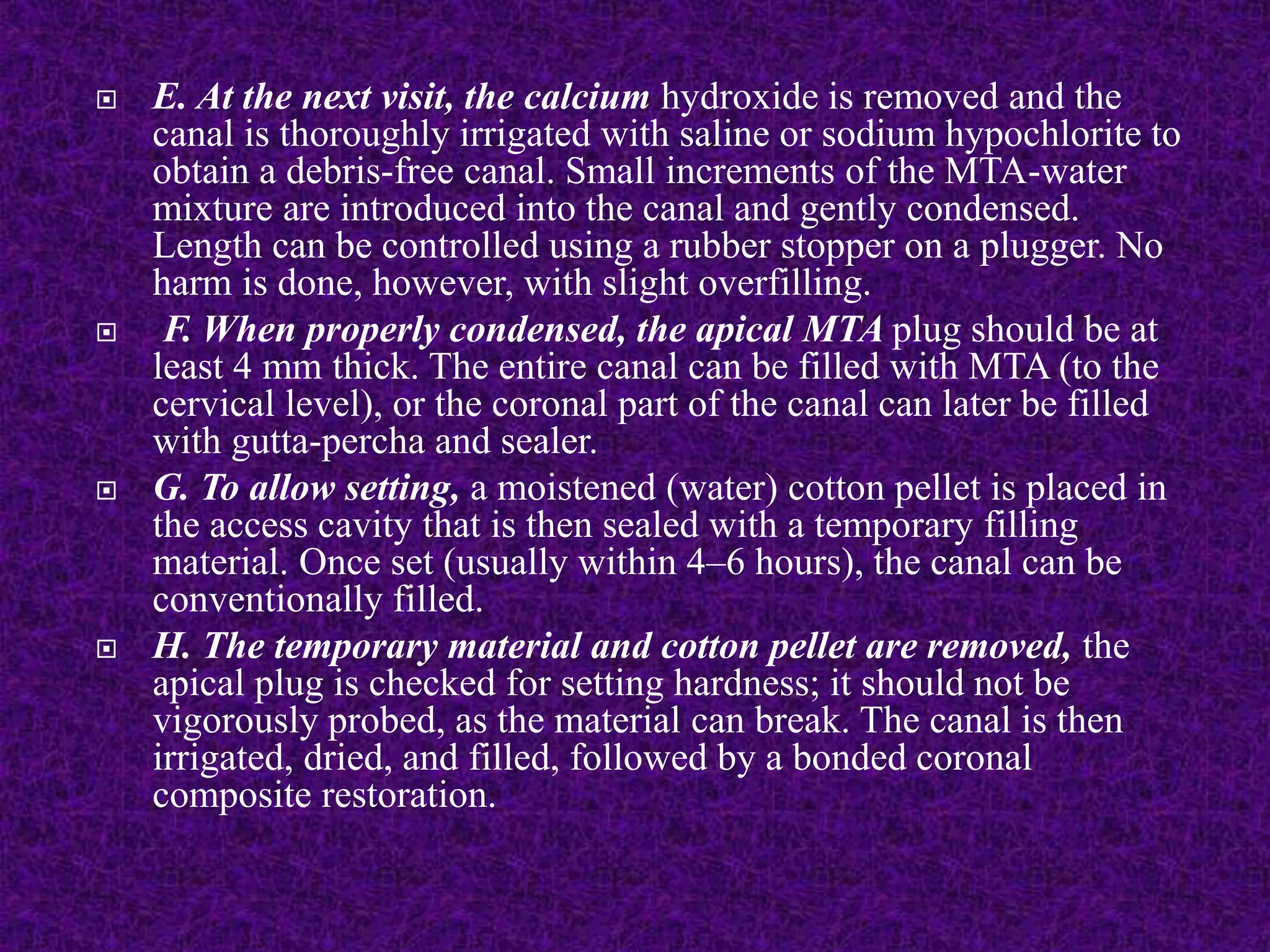  E. At the next visit, the calcium hydroxide is removed and the
canal is thoroughly irrigated with saline or sodium hypochlorite to
obtain a debris-free canal. Small increments of the MTA-water
mixture are introduced into the canal and gently condensed.
Length can be controlled using a rubber stopper on a plugger. No
harm is done, however, with slight overfilling.
 F. When properly condensed, the apical MTA plug should be at
least 4 mm thick. The entire canal can be filled with MTA (to the
cervical level), or the coronal part of the canal can later be filled
with gutta-percha and sealer.
 G. To allow setting, a moistened (water) cotton pellet is placed in
the access cavity that is then sealed with a temporary filling
material. Once set (usually within 4–6 hours), the canal can be
conventionally filled.
 H. The temporary material and cotton pellet are removed, the
apical plug is checked for setting hardness; it should not be
vigorously probed, as the material can break. The canal is then
irrigated, dried, and filled, followed by a bonded coronal
composite restoration.
 
