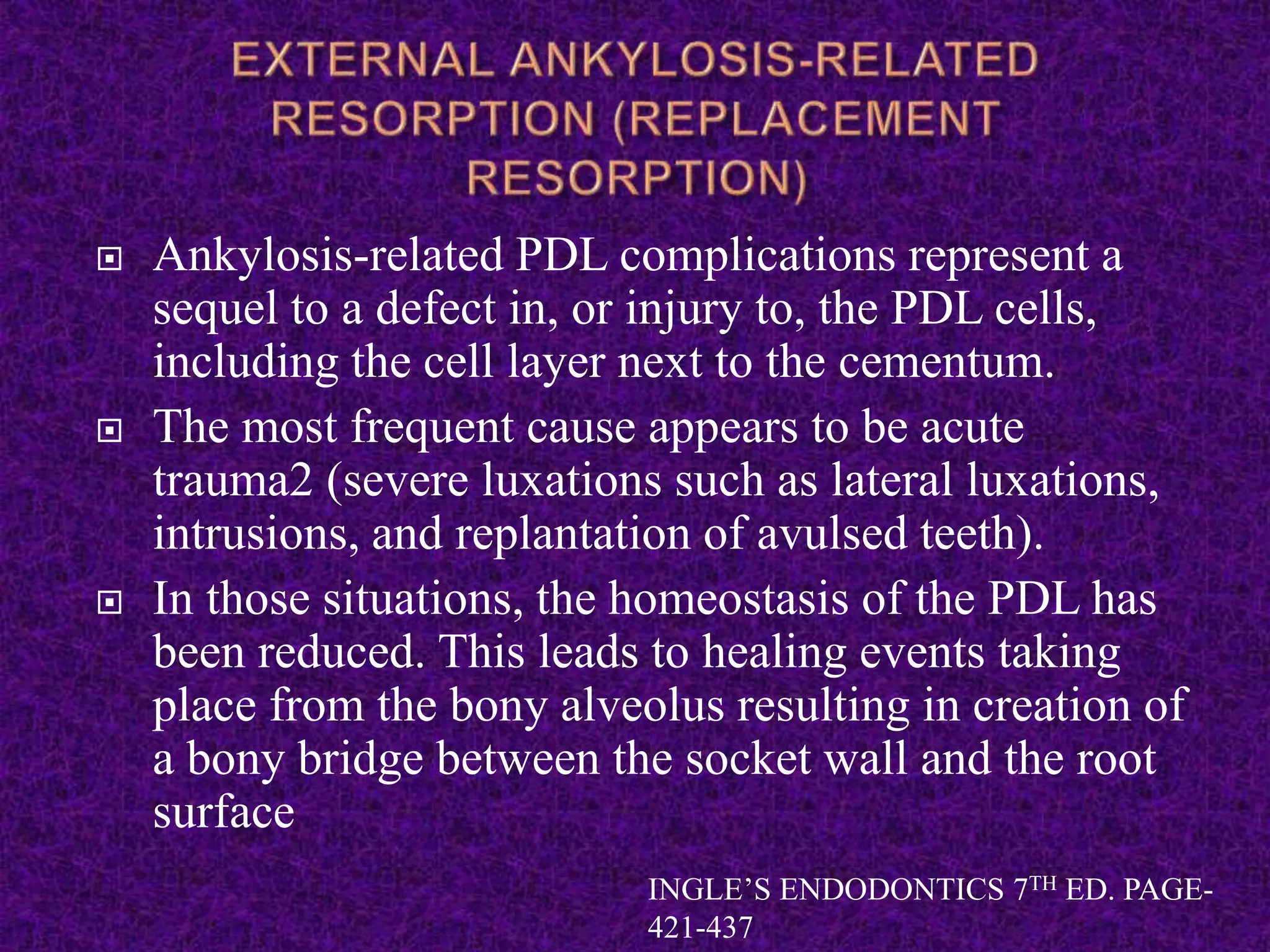  Ankylosis-related PDL complications represent a
sequel to a defect in, or injury to, the PDL cells,
including the cell layer next to the cementum.
 The most frequent cause appears to be acute
trauma2 (severe luxations such as lateral luxations,
intrusions, and replantation of avulsed teeth).
 In those situations, the homeostasis of the PDL has
been reduced. This leads to healing events taking
place from the bony alveolus resulting in creation of
a bony bridge between the socket wall and the root
surface
INGLE’S ENDODONTICS 7TH ED. PAGE-
421-437
 