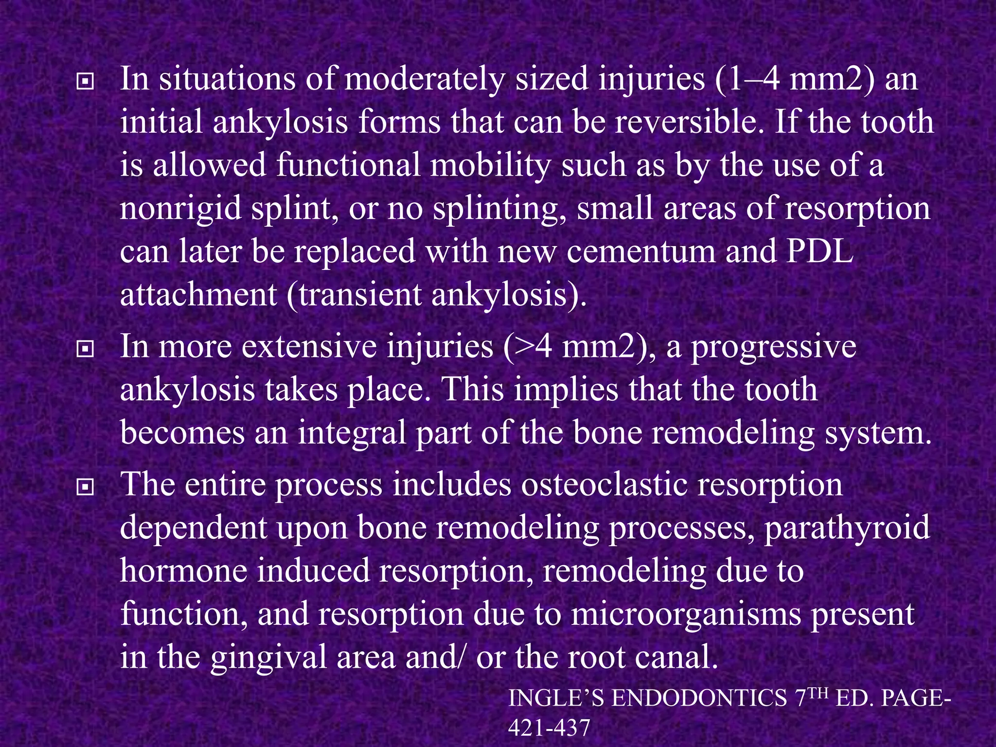 In situations of moderately sized injuries (1–4 mm2) an
initial ankylosis forms that can be reversible. If the tooth
is allowed functional mobility such as by the use of a
nonrigid splint, or no splinting, small areas of resorption
can later be replaced with new cementum and PDL
attachment (transient ankylosis).
 In more extensive injuries (>4 mm2), a progressive
ankylosis takes place. This implies that the tooth
becomes an integral part of the bone remodeling system.
 The entire process includes osteoclastic resorption
dependent upon bone remodeling processes, parathyroid
hormone induced resorption, remodeling due to
function, and resorption due to microorganisms present
in the gingival area and/ or the root canal.
INGLE’S ENDODONTICS 7TH ED. PAGE-
421-437
 