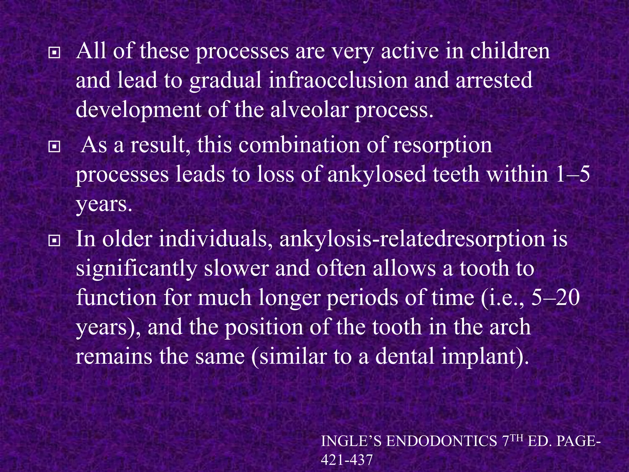  All of these processes are very active in children
and lead to gradual infraocclusion and arrested
development of the alveolar process.
 As a result, this combination of resorption
processes leads to loss of ankylosed teeth within 1–5
years.
 In older individuals, ankylosis-relatedresorption is
significantly slower and often allows a tooth to
function for much longer periods of time (i.e., 5–20
years), and the position of the tooth in the arch
remains the same (similar to a dental implant).
INGLE’S ENDODONTICS 7TH ED. PAGE-
421-437
 