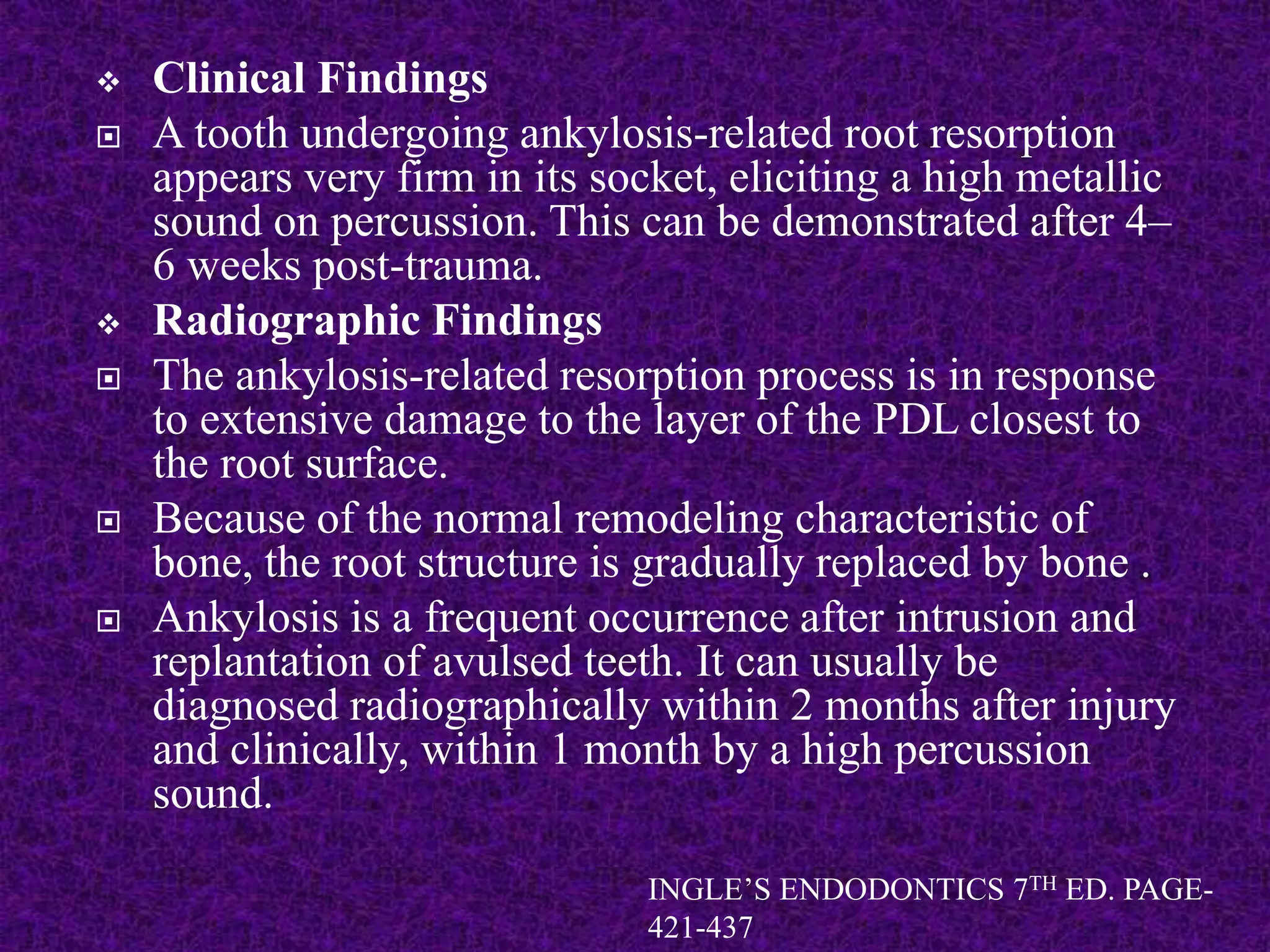  Clinical Findings
 A tooth undergoing ankylosis-related root resorption
appears very firm in its socket, eliciting a high metallic
sound on percussion. This can be demonstrated after 4–
6 weeks post-trauma.
 Radiographic Findings
 The ankylosis-related resorption process is in response
to extensive damage to the layer of the PDL closest to
the root surface.
 Because of the normal remodeling characteristic of
bone, the root structure is gradually replaced by bone .
 Ankylosis is a frequent occurrence after intrusion and
replantation of avulsed teeth. It can usually be
diagnosed radiographically within 2 months after injury
and clinically, within 1 month by a high percussion
sound.
INGLE’S ENDODONTICS 7TH ED. PAGE-
421-437
 