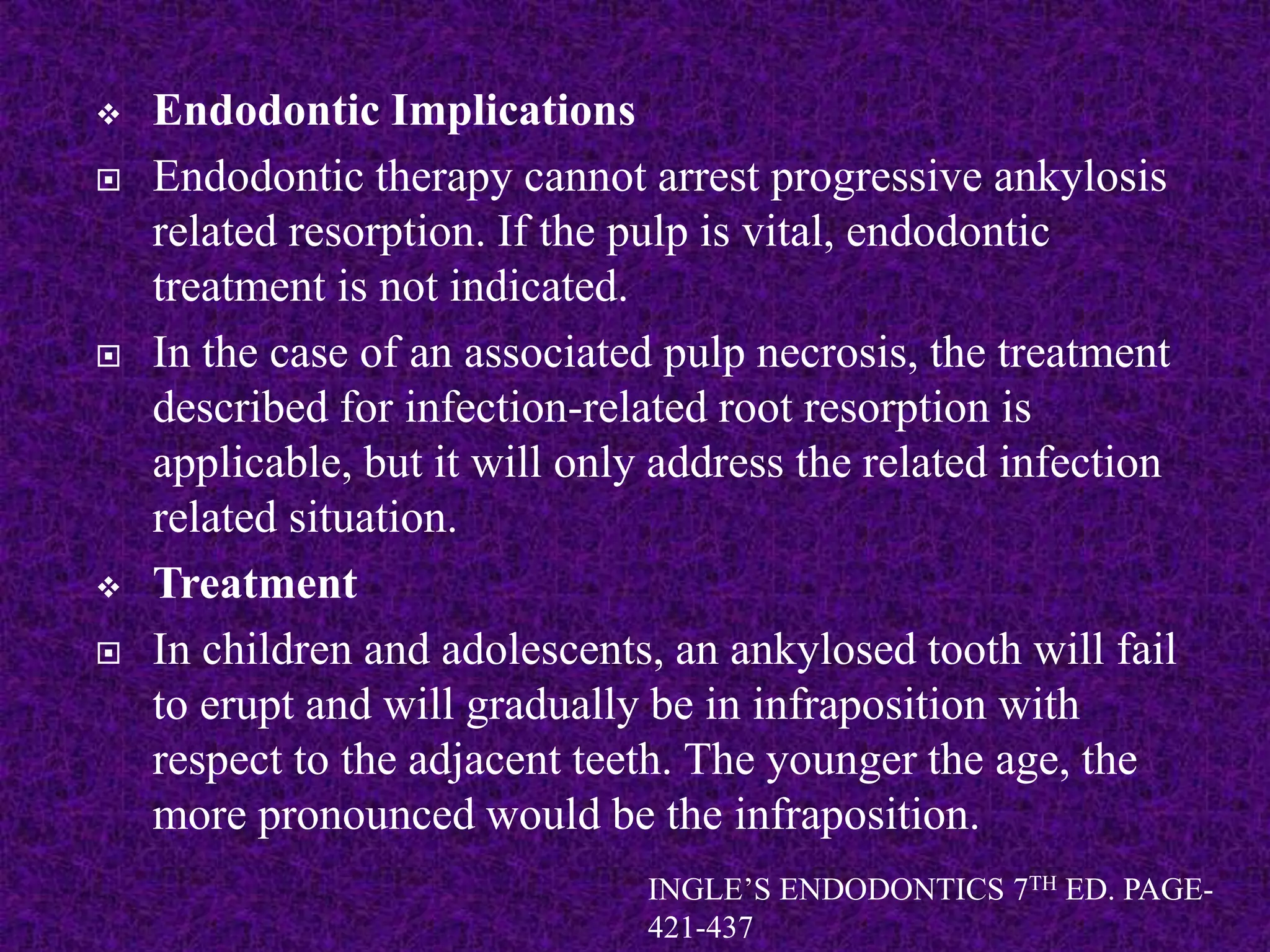  Endodontic Implications
 Endodontic therapy cannot arrest progressive ankylosis
related resorption. If the pulp is vital, endodontic
treatment is not indicated.
 In the case of an associated pulp necrosis, the treatment
described for infection-related root resorption is
applicable, but it will only address the related infection
related situation.
 Treatment
 In children and adolescents, an ankylosed tooth will fail
to erupt and will gradually be in infraposition with
respect to the adjacent teeth. The younger the age, the
more pronounced would be the infraposition.
INGLE’S ENDODONTICS 7TH ED. PAGE-
421-437
 
