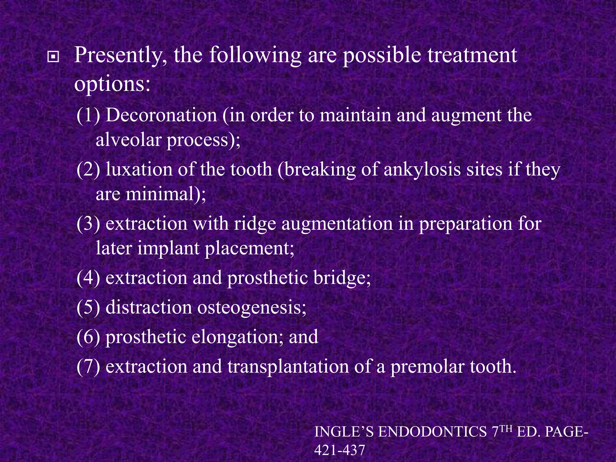  Presently, the following are possible treatment
options:
(1) Decoronation (in order to maintain and augment the
alveolar process);
(2) luxation of the tooth (breaking of ankylosis sites if they
are minimal);
(3) extraction with ridge augmentation in preparation for
later implant placement;
(4) extraction and prosthetic bridge;
(5) distraction osteogenesis;
(6) prosthetic elongation; and
(7) extraction and transplantation of a premolar tooth.
INGLE’S ENDODONTICS 7TH ED. PAGE-
421-437
 