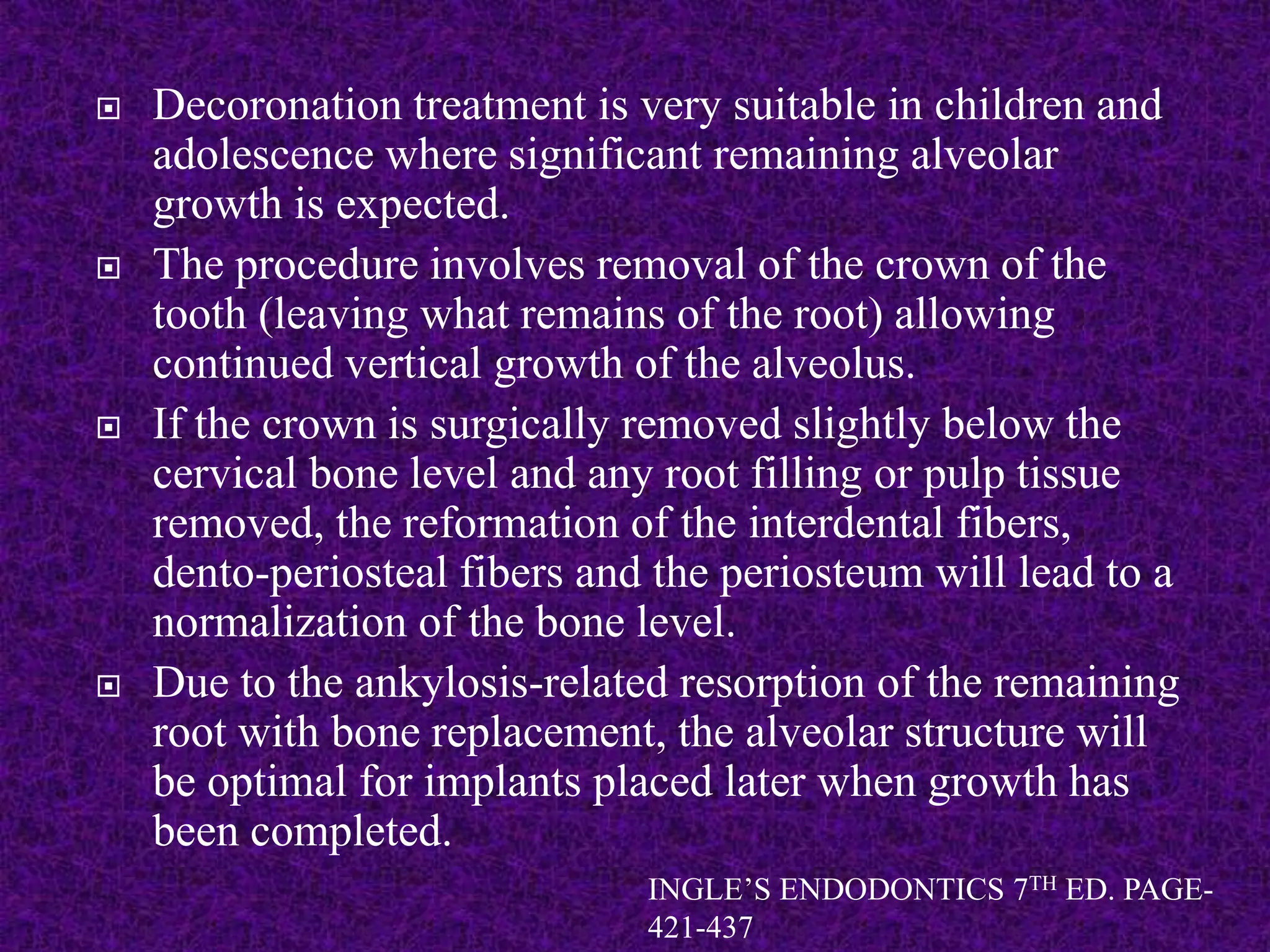  Decoronation treatment is very suitable in children and
adolescence where significant remaining alveolar
growth is expected.
 The procedure involves removal of the crown of the
tooth (leaving what remains of the root) allowing
continued vertical growth of the alveolus.
 If the crown is surgically removed slightly below the
cervical bone level and any root filling or pulp tissue
removed, the reformation of the interdental fibers,
dento-periosteal fibers and the periosteum will lead to a
normalization of the bone level.
 Due to the ankylosis-related resorption of the remaining
root with bone replacement, the alveolar structure will
be optimal for implants placed later when growth has
been completed.
INGLE’S ENDODONTICS 7TH ED. PAGE-
421-437
 
