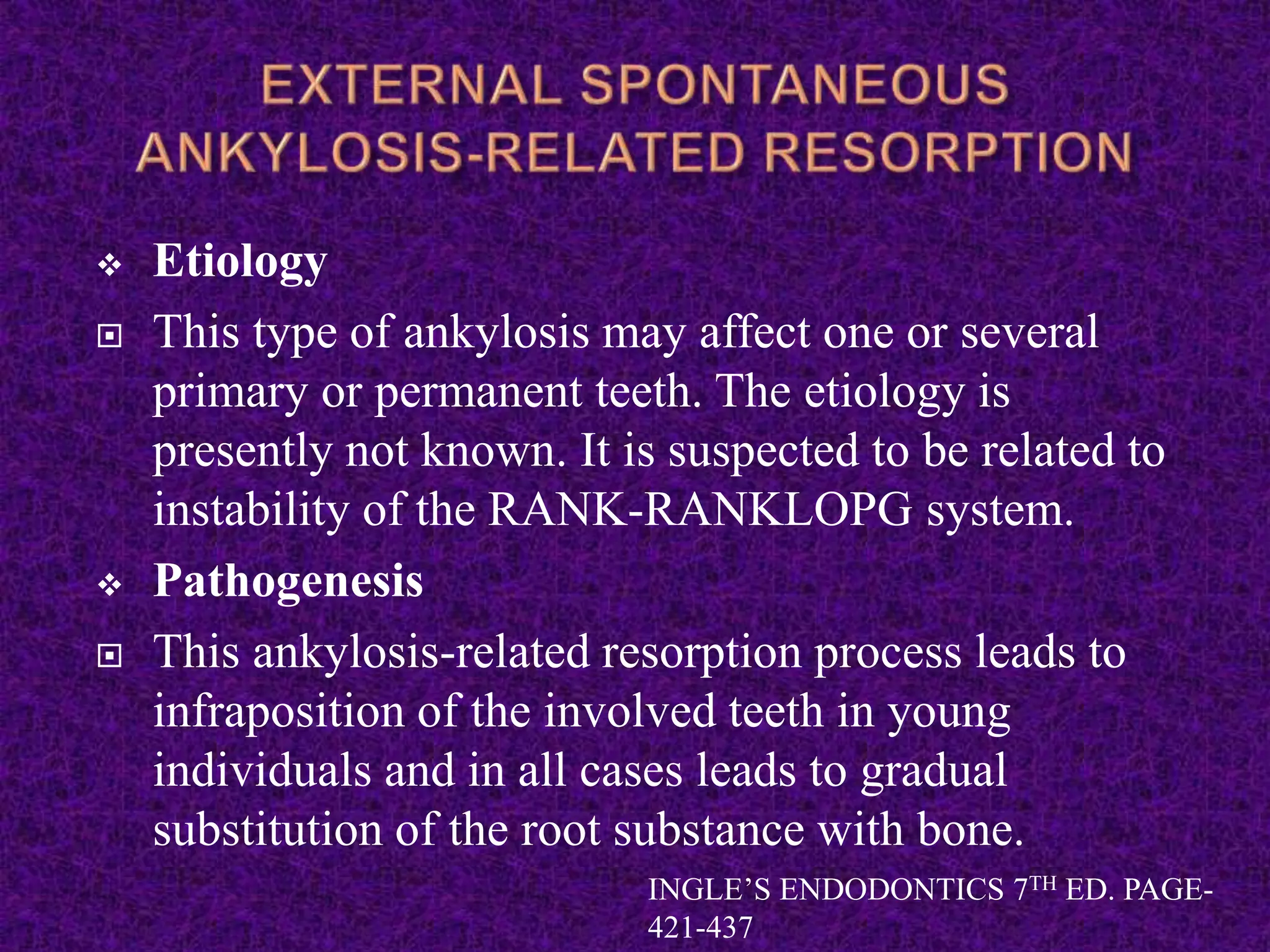  Etiology
 This type of ankylosis may affect one or several
primary or permanent teeth. The etiology is
presently not known. It is suspected to be related to
instability of the RANK-RANKLOPG system.
 Pathogenesis
 This ankylosis-related resorption process leads to
infraposition of the involved teeth in young
individuals and in all cases leads to gradual
substitution of the root substance with bone.
INGLE’S ENDODONTICS 7TH ED. PAGE-
421-437
 
