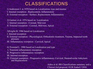 1) Andreasen J. in 1970 based on Localization, type and trauma:
I. Internal resorption - Replacement, Inflammatory
II. External resorption - Surface, Replacement, Inflammatory
2) Gartner et al. 1976 based on Localization
I. Internal resorption - Coronal, Mid-root
II. External resorption - Coronal, Mid-root, Apical
3)Feiglin B. 1986 based on Localization
I. Internal resorption
II. External resorption - Physiological, Orthodontic treatment, Trauma, Impacted tooth
pressure
III. Inflammatory resorption - Cervical, Apical
4) Tronstad L. 1988 based on Localization and type
I. Transient inflammatory resorption
II. Progressive inflammatory resorption
III. Internal resorption
IV. External resorption - Progressive inflammatory, Cervical, Dentoalveolar Ankylosis
and Replacement
Aidos et al. RR Classifications summary and a
Clinical Aid proposal; EUR Endod J 2018
 