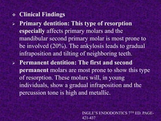  Clinical Findings
 Primary dentition: This type of resorption
especially affects primary molars and the
mandibular second primary molar is most prone to
be involved (20%). The ankylosis leads to gradual
infraposition and tilting of neighboring teeth.
 Permanent dentition: The first and second
permanent molars are most prone to show this type
of resorption. These molars will, in young
individuals, show a gradual infraposition and the
percussion tone is high and metallic.
INGLE’S ENDODONTICS 7TH ED. PAGE-
421-437
 