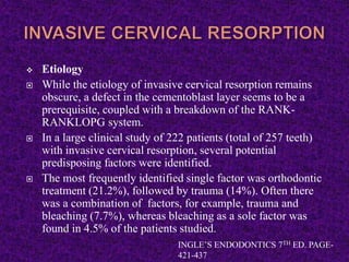  Etiology
 While the etiology of invasive cervical resorption remains
obscure, a defect in the cementoblast layer seems to be a
prerequisite, coupled with a breakdown of the RANK-
RANKLOPG system.
 In a large clinical study of 222 patients (total of 257 teeth)
with invasive cervical resorption, several potential
predisposing factors were identified.
 The most frequently identified single factor was orthodontic
treatment (21.2%), followed by trauma (14%). Often there
was a combination of factors, for example, trauma and
bleaching (7.7%), whereas bleaching as a sole factor was
found in 4.5% of the patients studied.
INGLE’S ENDODONTICS 7TH ED. PAGE-
421-437
 