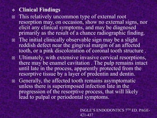  Clinical Findings
 This relatively uncommon type of external root
resorption may, on occasion, show no external signs, nor
elicit any clinical symptoms, and may be diagnosed
primarily as the result of a chance radiographic finding.
 The initial clinically observable sign may be a slight
reddish defect near the gingival margin of an affected
tooth, or a pink discoloration of coronal tooth structure .
 Ultimately, with extensive invasive cervical resorptions,
there may be enamel cavitation . The pulp remains intact
until late in the process, apparently protected from the
resorptive tissue by a layer of predentin and dentin.
 Generally, the affected tooth remains asymptomatic
unless there is superimposed infection late in the
progression of the resorptive process, that will likely
lead to pulpal or periodontal symptoms.
INGLE’S ENDODONTICS 7TH ED. PAGE-
421-437
 