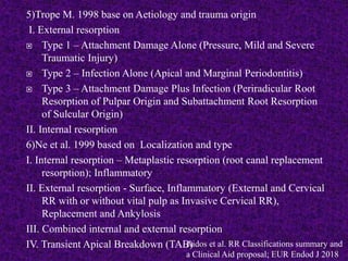 5)Trope M. 1998 base on Aetiology and trauma origin
I. External resorption
 Type 1 – Attachment Damage Alone (Pressure, Mild and Severe
Traumatic Injury)
 Type 2 – Infection Alone (Apical and Marginal Periodontitis)
 Type 3 – Attachment Damage Plus Infection (Periradicular Root
Resorption of Pulpar Origin and Subattachment Root Resorption
of Sulcular Origin)
II. Internal resorption
6)Ne et al. 1999 based on Localization and type
I. Internal resorption – Metaplastic resorption (root canal replacement
resorption); Inflammatory
II. External resorption - Surface, Inflammatory (External and Cervical
RR with or without vital pulp as Invasive Cervical RR),
Replacement and Ankylosis
III. Combined internal and external resorption
IV. Transient Apical Breakdown (TAB)
Aidos et al. RR Classifications summary and
a Clinical Aid proposal; EUR Endod J 2018
 