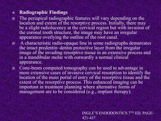 Radiographic Findings
 The periapical radiographic features will vary depending on the
location and extent of the resorptive process. Initially, there may
be a slight radiolucency at the cervical region but with invasion of
the coronal tooth structure, the image may have an irregular
appearance overlying the outline of the root canal.
 A characteristic radio-opaque line in some radiographs demarcates
the intact predentin–dentin protective layer from the irregular
image of the invading resorptive tissue in an extensive process and
in a mandibular molar with outwardly a normal clinical
appearance.
 Cone-beam computed tomography can be used to advantage in
more extensive cases of invasive cervical resorption to identify the
location of the main portal of entry of the resorptive tissue and the
extent of the resorptive process. This enhanced imaging can be
important in treatment planning where alternative forms of
management are to be considered (e.g., implant therapy).
INGLE’S ENDODONTICS 7TH ED. PAGE-
421-437
 
