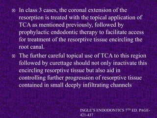  In class 3 cases, the coronal extension of the
resorption is treated with the topical application of
TCA as mentioned previously, followed by
prophylactic endodontic therapy to facilitate access
for treatment of the resorptive tissue encircling the
root canal.
 The further careful topical use of TCA to this region
followed by curettage should not only inactivate this
encircling resorptive tissue but also aid in
controlling further progression of resorptive tissue
contained in small deeply infiltrating channels
INGLE’S ENDODONTICS 7TH ED. PAGE-
421-437
 