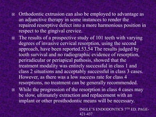  Orthodontic extrusion can also be employed to advantage as
an adjunctive therapy in some instances to render the
repaired resorptive defect into a more harmonious position in
respect to the gingival crevice.
 The results of a prospective study of 101 teeth with varying
degrees of invasive cervical resorption, using the second
approach, have been reported.53,54 The results judged by
tooth survival and no radiographic evidence of resorption,
periradicular or periapical pathosis, showed that the
treatment modality was entirely successful in class 1 and
class 2 situations and acceptably successful in class 3 cases.
However, as there was a low success rate for class 4
resorptions, no treatment can be generally recommended.
 While the progression of the resorption in class 4 cases may
be slow, ultimately extraction and replacement with an
implant or other prosthodontic means will be necessary.
INGLE’S ENDODONTICS 7TH ED. PAGE-
421-437
 